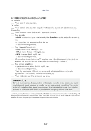 148
FATORES DE RISCO CARDIOVASCULARES
Se homem:
___ Você tem 45 anos ou mais.
Se mulher:
___ Você tem 55 anos ou mais ou já fez histerectomia ou está em pós-menopausa.
Para todos:
___ Você fuma ou parou de fumar há menos de 6 meses.
___ Sua pressão
- sistólica é maior ou igual a 140 mmHg e/ou diastólica é maior ou igual a 90 mmHg,
ou;
- é controlada por alguma medicação, ou;
- é desconhecida por você.
___ Seu colesterol sangüíneo:
- total é maior que 200 mg/dL, ou;
- LDL é maior do que 130 mg/dL, ou;
- HDL é menor do 40 mg/dL, ou;
- é desconhecido por você.
___ O seu pai ou irmão (antes dos 55 anos) ou mãe e irmã (antes dos 65 anos), teve/
tiveram um ataque cardíaco ou fez/fizeram uma cirurgia cardíaca.
___ Seu açúcar sangüíneo:
- apresenta níveis acima de 100 mg/dL, ou;
- é desconhecido por você.
___ Você faz menos que 120 min por semana de atividades físicas moderadas
(que levem a um discreto aumento da respiração).
___ Você está mais que 9 kg acima do seu peso.
CONCLUSÃO 2
Se você marcou mais do queumitem nesta seção, consulte o seu médico ou outro
profissional de saúde antes de se engajar em um programa de exercícios. Você pode
se beneficiar pela utilização de uma estrutura de atividades físicas que disponibilize
supervisão profissional qualificada para orientar seu programa de exercícios.
Adaptado por Tony Meireles dos Santos (2008) de ACSM (1998). Recommendations for Cardiovascular Staffing, and
Emergency Policies at Health/Fitness Facilities. MSSE 30(6):1009-1018 com base no ACSM (2006). ACSM Guidelines
for exercise testing and prescription. Baltomore: LyppincottWilliams &Wilkins.
ANEXOS
 