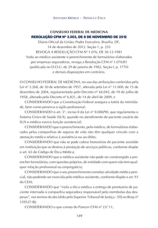 149
ATESTADO MÉDICO – PRÁTICA E ÉTICA
CONSELHO FEDERAL DE MEDICINA
RESOLUÇÃO CFM Nº 2.003, DE 8 DE NOVEMBRO DE 2012
Diário Oficial da União; Poder Executivo, Brasília, DF,
14 de dezembro de 2012. Seção 1, p. 255
REVOGA A RESOLUÇÃO CFM Nº 1.076, DE 30-12-1981
Veda ao médico assistente o preenchimento de formulários elaborados
por empresas seguradoras, revoga a Resolução CFM nº 1.076/81
(publicada no D.O.U. de 29 de janeiro de 1982, Seção I, p. 1770)
e demais disposições em contrário.
O CONSELHO FEDERAL DE MEDICINA, no uso das atribuições conferidas pela
Lei nº 3.268, de 30 de setembro de 1957, alterada pela Lei n° 11.000, de 15 de
dezembro de 2004, regulamentada pelo Decreto nº 44.045, de 19 de julho de
1958, alterado pelo Decreto nº 6.821, de 14 de abril de 2009, e
CONSIDERANDO que a Constituição Federal assegura a tutela da intimida-
de, bem como preserva o sigilo profissional;
CONSIDERANDO o art. 5°, inciso II da Lei n° 8.080/90, que regulamenta o
Sistema Único de Saúde (SUS), quando no atendimento de paciente usuário do
SUS o médico exerce função assistencial;
CONSIDERANDO que o preenchimento, pelo médico, de formulários elabo-
rados pelas companhias de seguros de vida não têm qualquer vínculo com a
atestação médica relativa à assistência ou ao óbito;
CONSIDERANDO que não se pode cobrar honorários de paciente assistido
em instituição que se destina à prestação de serviços públicos, conforme dispõe
o art. 65 do Código de Ética Médica;
CONSIDERANDO que o médico assistente não pode ser constrangido a pre-
encher formulários, com quesitos próprios, de entidade com quem não tem qual-
quer relação profissional ou empregatícia;
CONSIDERANDO que o seu preenchimento constitui atividade médica peri-
cial, não podendo ser exercida pelo médico assistente, conforme dispõe o art. 93
do CEM;
CONSIDERANDO que “viola a ética médica a entrega de prontuário de pa-
ciente internado à companhia seguradora responsável pelo reembolso das des-
pesas”, nos termos do decidido pelo Superior Tribunal de Justiça - STJ no Resp nº
159527-RJ;
CONSIDERANDO o que consta do Parecer CFM nº 23/ 11;
 