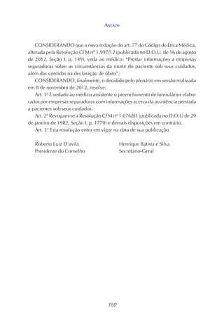 150
CONSIDERANDO que a nova redação do art. 77 do Código de Ética Médica,
alterada pela Resolução CFM nº 1.997/12 (publicada no D.O.U. de 16 de agosto
de 2012, Seção I, p. 149), veda ao médico: “Prestar informações a empresas
seguradoras sobre as circunstâncias da morte do paciente sob seus cuidados,
além das contidas na declaração de óbito”;
CONSIDERANDO, finalmente, o decidido pelo plenário em sessão realizada
em 8 de novembro de 2012, resolve:
Art. 1º É vedado ao médico assistente o preenchimento de formulários elabo-
rados por empresas seguradoras com informações acerca da assistência prestada
a pacientes sob seus cuidados.
Art. 2º Revogam-se a Resolução CFM nº 1.076/81 (publicada no D.O.U de 29
de janeiro de 1982, Seção I, p. 1770) e demais disposições em contrário.
Art. 3° Esta resolução entra em vigor na data de sua publicação.
Roberto Luiz D’avila Henrique Batista e Silva
Presidente do Conselho Secretário-Geral
ANEXOS
 
