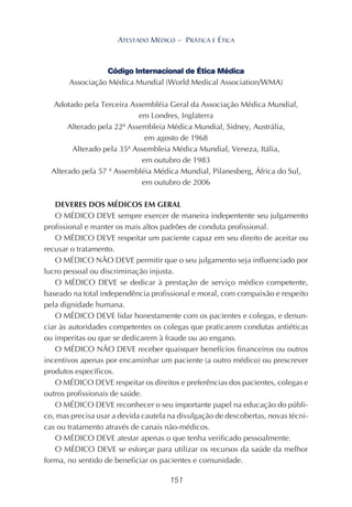 151
ATESTADO MÉDICO – PRÁTICA E ÉTICA
Código Internacional de Ética Médica
Associação Médica Mundial (World Medical Association/WMA)
Adotado pela Terceira Assembléia Geral da Associação Médica Mundial,
em Londres, Inglaterra
Alterado pela 22ª Assembleia Médica Mundial, Sidney, Austrália,
em agosto de 1968
Alterado pela 35ª Assembleia Médica Mundial, Veneza, Itália,
em outubro de 1983
Alterado pela 57 ª Assembléia Médica Mundial, Pilanesberg, África do Sul,
em outubro de 2006
DEVERES DOS MÉDICOS EM GERAL
O MÉDICO DEVE sempre exercer de maneira indepentente seu julgamento
profissional e manter os mais altos padrões de conduta profissional.
O MÉDICO DEVE respeitar um paciente capaz em seu direito de aceitar ou
recusar o tratamento.
O MÉDICO NÃO DEVE permitir que o seu julgamento seja influenciado por
lucro pessoal ou discriminação injusta.
O MÉDICO DEVE se dedicar à prestação de serviço médico competente,
baseado na total independência profissional e moral, com compaixão e respeito
pela dignidade humana.
O MÉDICO DEVE lidar honestamente com os pacientes e colegas, e denun-
ciar às autoridades competentes os colegas que praticarem condutas antiéticas
ou imperitas ou que se dedicarem à fraude ou ao engano.
O MÉDICO NÃO DEVE receber quaisquer benefícios financeiros ou outros
incentivos apenas por encaminhar um paciente (a outro médico) ou prescrever
produtos específicos.
O MÉDICO DEVE respeitar os direitos e preferências dos pacientes, colegas e
outros profissionais de saúde.
O MÉDICO DEVE reconhecer o seu importante papel na educação do públi-
co, mas precisa usar a devida cautela na divulgação de descobertas, novas técni-
cas ou tratamento através de canais não-médicos.
O MÉDICO DEVE atestar apenas o que tenha verificado pessoalmente.
O MÉDICO DEVE se esforçar para utilizar os recursos da saúde da melhor
forma, no sentido de beneficiar os pacientes e comunidade.
 