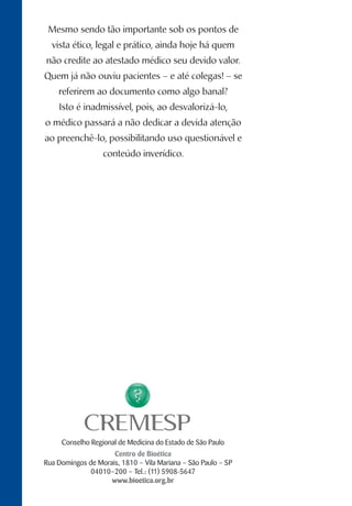 Conselho Regional de Medicina do Estado de São Paulo
Centro de Bioética
Rua Domingos de Morais, 1810 – Vila Mariana – São Paulo – SP
04010–200 – Tel.: (11) 5908-5647
www.bioetica.org.br
Mesmo sendo tão importante sob os pontos de
vista ético, legal e prático, ainda hoje há quem
não credite ao atestado médico seu devido valor.
Quem já não ouviu pacientes – e até colegas! – se
referirem ao documento como algo banal?
Isto é inadmissível, pois, ao desvalorizá-lo,
o médico passará a não dedicar a devida atenção
ao preenchê-lo, possibilitando uso questionável e
conteúdo inverídico.
 