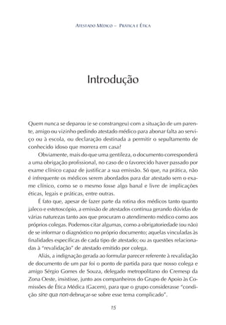 15
ATESTADO MÉDICO – PRÁTICA E ÉTICA
Quem nunca se deparou (e se constrangeu) com a situação de um paren-
te, amigo ou vizinho pedindo atestado médico para abonar falta ao servi-
ço ou à escola, ou declaração destinada a permitir o sepultamento de
conhecido idoso que morrera em casa?
Obviamente, mais do que uma gentileza, o documento corresponderá
a uma obrigação profissional, no caso de o favorecido haver passado por
exame clínico capaz de justificar a sua emissão. Só que, na prática, não
é infrequente os médicos serem abordados para dar atestado sem o exa-
me clínico, como se o mesmo fosse algo banal e livre de implicações
éticas, legais e práticas, entre outras.
É fato que, apesar de fazer parte da rotina dos médicos tanto quanto
jaleco e estetoscópio, a emissão de atestados continua gerando dúvidas de
várias naturezas tanto aos que procuram o atendimento médico como aos
próprios colegas. Podemos citar algumas, como a obrigatoriedade (ou não)
de se informar o diagnóstico no próprio documento; aquelas vinculadas às
finalidades específicas de cada tipo de atestado; ou as questões relaciona-
das à “revalidação” de atestado emitido por colega.
Aliás, a indignação gerada ao formular parecer referente à revalidação
de documento de um par foi o ponto de partida para que nosso colega e
amigo Sérgio Gomes de Souza, delegado metropolitano do Cremesp da
Zona Oeste, insistisse, junto aos companheiros do Grupo de Apoio às Co-
missões de Ética Médica (Gacem), para que o grupo considerasse “condi-
ção sine qua non debruçar-se sobre esse tema complicado”.
Introdução
 