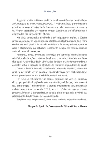 16
Sugestão aceita, o Gacem dedicou os últimos três anos de atividades
à elaboração do livro Atestado Médico – Prática e Ética, grande desafio,
considerando-se a carência de literatura ou de consensos capazes de
estruturar atestados ao mesmo tempo completos de informações e
embasados em fundamentos éticos.
Na obra, de maneira até tímida e em linguagem simples, o Gacem
procurou abarcar os vários tipos de atestados voltados à saúde, tais como
os destinados à prática de atividades físicas e laborais; à doença, usados
para o afastamento ao trabalho; e obtenção de direitos previdenciários,
além do atestado de óbito.
Reforçou, ainda, eventuais diferenças de definição entre atestados,
relatórios, declarações, boletins, laudos etc., incluindo também capítulos
dos quais não se deve fugir, vinculados ao sigilo e ao segredo médico, e
aspectos sobre a emissão de atestados às empresas seguradoras de saúde.
Como o livro é fruto do trabalho do Centro de Bioética, como não
poderia deixar de ser, os capítulos são finalizados com particularidades
éticas presentes em cada modalidade de documento.
Em meio ao entusiasmo e ao prazer, presentes em todos os membros
do grupo, pela finalização de mais uma tarefa, é doloroso, mas necessá-
rio, lembrar que – infelizmente – o grande entusiasta da obra nos deixou
subitamente em maio de 2012, e não pôde ver (pelo menos
presencialmente) a concretização de sua ideia, o que não diminui sua
participação fundamental nessa empreitada.
Serginho, esse vai para você, com nosso carinho, respeito e saudades.
Grupo de Apoio às Comissões de Ética Médica – Gacem
INTRODUÇÃO
 