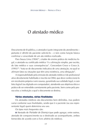 17
ATESTADO MÉDICO – PRÁTICA E ÉTICA
Documento de fé pública, o atestado é parte integrante do atendimento –
portanto é direito do paciente solicitá-lo – e tem como função básica
confirmar a veracidade de um ato médico realizado.
Para Souza Lima (1904)(1)
, criador do ensino prático da medicina le-
gal, o atestado ou certificado médico “é a afirmação simples, por escrito,
de fato médico e suas consequências”. Concordam Croce e Croce Jr.
(1995)(2)
: “trata-se de documento indicativo de uma atestação, no qual se
afirmam fatos ou situações que têm uma existência, uma obrigação”.
A responsabilidade pela emissão do atestado médico é de profissional
ativo devidamente habilitado e inscrito no CRM, que deve confeccioná-lo
em receituário próprio e sem rasuras, garantindo sua validade legal, e com
letra legível (ou digitado em computador), atendendo aos objetivos ético e
prático de ser entendido corretamente pelo paciente, bem como pela pes-
soa e/ou a instituição a qual o documento se destina.
Vários atestados, várias finalidades
Os atestados médicos são documentos bem definidos, mas podem
variar conforme suas finalidades, sendo que é o paciente (ou seu repre-
sentante legal) quem determina seu uso.
Os tipos mais frequentes são:
■ Atestado de Portador de Doença (que pode agregar, entre outros,
atestado de comparecimento ou o destinado ao acompanhante, ambos
fornecidos de acordo com o livre arbítrio do médico).
O atestado médico
 