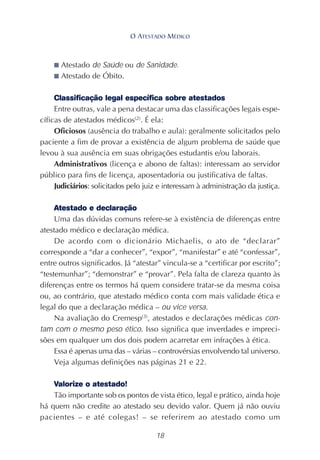 18
■ Atestado de Saúde ou de Sanidade.
■ Atestado de Óbito.
Classificação legal específica sobre atestados
Entre outras, vale a pena destacar uma das classificações legais espe-
cíficas de atestados médicos(2)
. É ela:
Oficiosos (ausência do trabalho e aula): geralmente solicitados pelo
paciente a fim de provar a existência de algum problema de saúde que
levou à sua ausência em suas obrigações estudantis e/ou laborais.
Administrativos (licença e abono de faltas): interessam ao servidor
público para fins de licença, aposentadoria ou justificativa de faltas.
Judiciários: solicitados pelo juiz e interessam à administração da justiça.
Atestado e declaração
Uma das dúvidas comuns refere-se à existência de diferenças entre
atestado médico e declaração médica.
De acordo com o dicionário Michaelis, o ato de “declarar”
corresponde a “dar a conhecer”, “expor”, “manifestar” e até “confessar”,
entre outros significados. Já “atestar” vincula-se a “certificar por escrito”;
“testemunhar”; “demonstrar” e “provar”. Pela falta de clareza quanto às
diferenças entre os termos há quem considere tratar-se da mesma coisa
ou, ao contrário, que atestado médico conta com mais validade ética e
legal do que a declaração médica – ou vice versa.
Na avaliação do Cremesp(3)
, atestados e declarações médicas con-
tam com o mesmo peso ético. Isso significa que inverdades e impreci-
sões em qualquer um dos dois podem acarretar em infrações à ética.
Essa é apenas uma das – várias – controvérsias envolvendo tal universo.
Veja algumas definições nas páginas 21 e 22.
Valorize o atestado!
Tão importante sob os pontos de vista ético, legal e prático, ainda hoje
há quem não credite ao atestado seu devido valor. Quem já não ouviu
pacientes – e até colegas! – se referirem ao atestado como um
O ATESTADO MÉDICO
 