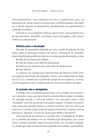 19
ATESTADO MÉDICO – PRÁTICA E ÉTICA
“documentozinho” sem importância? Isso é inadmissível, pois, ao
desvalorizá-lo, até de maneira inconsciente, o médico passará a não dedi-
car a devida atenção ao preenchê-lo, possibilitando uso questionável e
conteúdo inverídico.
Saliente-se: se os próprios médicos agem assim, como poderão exi-
gir que pacientes, atendidos, familiares e seus advogados, entre outros,
confiem no documento?
Motivos para a devolução
Durante levantamento realizado em uma cidade do Interior de São
Paulo sobre os principais motivos de recusa e devolução de atestados,
foram identificados problemas básicos na confecção do documento, como:
● Falta de assinatura do médico.
● Falta do nome e do CRM do profissional.
● Ausência da especificação sobre dias de afastamento.
● Estar ilegível.
A ausência da Classificação Internacional de Doenças (CID) moti-
vou algumas devoluções de atestados. Porém, como observado nas pági-
nas 37 e 52, a atitude não é justificada: longe de ser exigência, a revela-
ção do diagnóstico sem a autorização do paciente é quebra de sigilo.
O carimbo não é obrigatório
O hábito entre os profissionais de bater seus carimbos em receituári-
os e atestados surgiu para que fossem evitadas determinadas confusões:
em passado recente, a “letra de médico” era vista pelos leigos como
“hieróglifo” (sinal de escrita de civilizações antigas). O hábito foi estimu-
lado ainda pela questão histórica cartorial no Brasil. Parte da cultura de
exigir-se o carimbo surgiu ainda da tradição burocrática vigente entre os
brasileiros, segundo a revista da Associação Médica Brasileira(4)
.
Instrumento de uso pessoal, o carimbo tem a finalidade de simplifi-
car o trabalho do médico em sua identificação obrigatória, por conter
nome e número de CRM. Apesar da praticidade, seu uso não é obrigató-
rio, desde que haja, no documento expedido pelo médico, a possibilida-
 