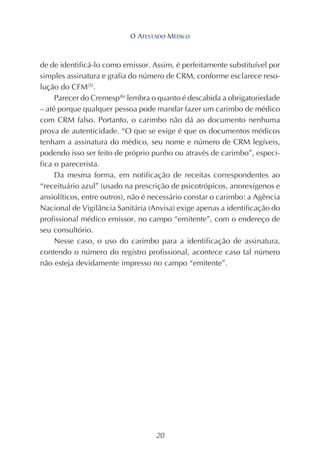 20
de de identificá-lo como emissor. Assim, é perfeitamente substituível por
simples assinatura e grafia do número de CRM, conforme esclarece reso-
lução do CFM(5)
.
Parecer do Cremesp(6)
lembra o quanto é descabida a obrigatoriedade
– até porque qualquer pessoa pode mandar fazer um carimbo de médico
com CRM falso. Portanto, o carimbo não dá ao documento nenhuma
prova de autenticidade. “O que se exige é que os documentos médicos
tenham a assinatura do médico, seu nome e número de CRM legíveis,
podendo isso ser feito de próprio punho ou através de carimbo”, especi-
fica o parecerista.
Da mesma forma, em notificação de receitas correspondentes ao
“receituário azul” (usado na prescrição de psicotrópicos, anorexígenos e
ansiolíticos, entre outros), não é necessário constar o carimbo: a Agência
Nacional de Vigilância Sanitária (Anvisa) exige apenas a identificação do
profissional médico emissor, no campo “emitente”, com o endereço de
seu consultório.
Nesse caso, o uso do carimbo para a identificação de assinatura,
contendo o número do registro profissional, acontece caso tal número
não esteja devidamente impresso no campo “emitente”.
O ATESTADO MÉDICO
 