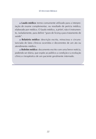 22
▲ Laudo médico: termo comumente utilizado para a interpre-
tação de exame complementar, ou resultado de perícia médica,
elaborado por médico. O laudo médico, a priori, não é instrumen-
to, isoladamente, para definir “gozo de licença para tratamento de
saúde”.
▲ Relatório médico: descrição escrita, minuciosa e circuns-
tanciada de fatos clínicos ocorridos e decorrentes de um ato ou
atendimento médico.
▲ Boletim médico: documento escrito com uma breve notícia,
podendo ser diária, que expõe ao público a condição e a evolução
clínica e terapêutica de um paciente geralmente internado.
O ATESTADO MÉDICO
 