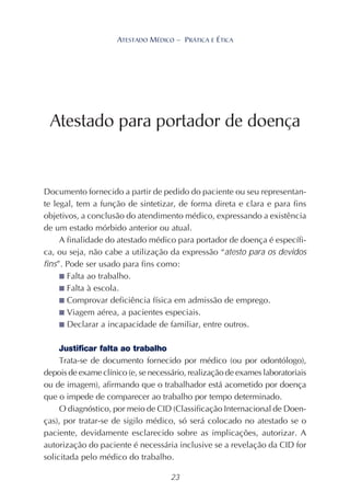 23
ATESTADO MÉDICO – PRÁTICA E ÉTICA
Documento fornecido a partir de pedido do paciente ou seu representan-
te legal, tem a função de sintetizar, de forma direta e clara e para fins
objetivos, a conclusão do atendimento médico, expressando a existência
de um estado mórbido anterior ou atual.
A finalidade do atestado médico para portador de doença é específi-
ca, ou seja, não cabe a utilização da expressão “atesto para os devidos
fins”. Pode ser usado para fins como:
■ Falta ao trabalho.
■ Falta à escola.
■ Comprovar deficiência física em admissão de emprego.
■ Viagem aérea, a pacientes especiais.
■ Declarar a incapacidade de familiar, entre outros.
Justificar falta ao trabalho
Trata-se de documento fornecido por médico (ou por odontólogo),
depois de exame clínico (e, se necessário, realização de exames laboratoriais
ou de imagem), afirmando que o trabalhador está acometido por doença
que o impede de comparecer ao trabalho por tempo determinado.
O diagnóstico, por meio de CID (Classificação Internacional de Doen-
ças), por tratar-se de sigilo médico, só será colocado no atestado se o
paciente, devidamente esclarecido sobre as implicações, autorizar. A
autorização do paciente é necessária inclusive se a revelação da CID for
solicitada pelo médico do trabalho.
Atestado para portador de doença
 