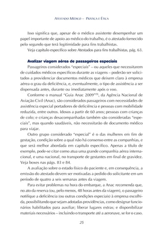 25
ATESTADO MÉDICO – PRÁTICA E ÉTICA
Isso significa que, apesar de o médico assistente desempenhar um
papel importante de apoio ao médico do trabalho, é o atestado fornecido
pelo segundo que terá legitimidade para fins trabalhistas.
Veja capítulo específico sobre Atestados para fins trabalhistas, pág. 63.
Avalizar viagem aérea de passageiros especiais
Passageiros considerados “especiais” – ou aqueles que necessitarem
de cuidados médicos específicos durante as viagens – poderão ser solici-
tados a providenciar documentos médicos que deixem claro à empresa
aérea o grau da deficiência, e, eventualmente, o tipo de assistência a ser
dispensada antes, durante ou imediatamente após o voo.
Conforme o manual “Guia Anac 2009”(9)
, da Agência Nacional de
Aviação Civil (Anac), são considerados passageiros com necessidades de
assistência especial portadores de deficiência e pessoas com mobilidade
reduzida, entre outros. Idosos a partir de 60 anos; pessoas com crianças
de colo; e crianças desacompanhadas também são consideradas “espe-
ciais”, mas quando saudáveis, não necessitarão de documento médico
para viajar.
Outro grupo considerado “especial” é o das mulheres em fim de
gestação, condição sobre a qual não há consenso entre as companhias, e
que será melhor abordada em capítulo específico. Apenas a título de
exemplo, pode-se citar como atua uma grande companhia aérea interna-
cional, e uma nacional, no transporte de gestantes em final de gravidez.
Veja boxes nas págs. 83 e 84.
A avaliação sobre o estado físico do paciente e, em consequência, a
emissão do atestado devem ser motivadas a pedido do solicitante em um
período de quatro a seis semanas antes da viagem.
Para evitar problemas na hora do embarque, a Anac recomenda que,
no ato da reserva (ou, pelo menos, 48 horas antes da viagem), o passageiro
notifique a deficiência (ou outras condições especiais) à empresa escolhi-
da, possibilitando que sejam adotadas providências, como designar funcio-
nários habilitados para auxiliar; liberar lugares extras; e disponibilizar
materiais necessários – incluindo o transporte até a aeronave, se for o caso.
 