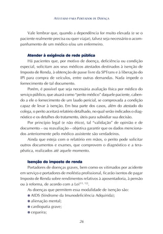 26
Vale lembrar que, quando a dependência for muito elevada (e se o
paciente realmente precisa ou quer viajar), talvez seja necessário o acom-
panhamento de um médico e/ou um enfermeiro.
Atender à exigência de rede pública
Há pacientes que, por motivo de doença, deficiência ou condição
especial, solicitam aos seus médicos atestados destinados à isenção de
Imposto de Renda, à obtenção de passe livre da SPTrans e à liberação do
IPI para compra de veículos, entre outras demandas. Nada impede o
fornecimento de tal documento.
Porém, é possível que seja necessária avaliação física por médico do
serviço público, que atuará como “perito médico” daquele paciente, caben-
do a ele o fornecimento de um laudo pericial, se comprovada a condição
capaz de levar à isenção. Em boa parte dos casos, além do atestado do
colega, o perito aceitará relatório detalhado, no qual serão indicados o diag-
nóstico e os detalhes do tratamento, úteis para subsidiar sua decisão.
Por princípio legal (e não ético), tal “validação” de opinião e de
documento – ou reavaliação – objetiva garantir que os dados menciona-
dos anteriormente pelo médico assistente são verdadeiros.
Ainda que esteja com o relatório em mãos, o perito pode solicitar
outros documentos e exames, que comprovem o diagnóstico e a tera-
pêutica, realizados até aquele momento.
Isenção do imposto de renda
Portadores de doenças graves, bem como os vitimados por acidente
em serviço e portadores de moléstia profissional, ficarão isentos de pagar
Imposto de Renda sobre rendimentos relativos à aposentadoria, à pensão
ou à reforma, de acordo com a Lei(11, 12)
.
As doenças que permitem essa modalidade de isenção são:
● AIDS (Síndrome da Imunodeficiência Adquirida);
● alienação mental;
● cardiopatia grave;
● cegueira;
ATESTADO PARA PORTADOR DE DOENÇA
 