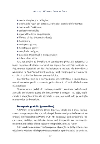 27
ATESTADO MÉDICO – PRÁTICA E ÉTICA
● contaminação por radiação;
● doença de Paget em estados avançados (osteíte deformante);
● doença de Parkinson;
● esclerose múltipla;
● espondiloartrose anquilosante;
● fibrose cística (mucoviscidose);
● hanseníase;
● nefropatia grave;
● hepatopatia grave;
● neoplasia maligna;
● paralisia irreversível e incapacitante;
● tuberculose ativa.
Para ter direito ao benefício, o contribuinte precisará apresentar à
fonte pagadora (Instituto Nacional do Seguro Social/INSS; Instituto de
Pagamentos Especiais de São Paulo/Ipesp; e Instituto de Previdência
Municipal de São Paulo/Iprem) laudo pericial emitido por serviço médi-
co oficial da União, Estados, ou municípios.
Vale lembrar que, se a doença puder ser controlada, o laudo deverá
mencionar o tempo de tratamento, pois a isenção só será válida durante
esse período.
Nesses casos, a pedido do paciente, o médico assistente poderá emitir
atestado ou relatório capaz de fundamentar a isenção – ou seja, expli-
cando a situação clínica do atendido –, que será analisado pelo órgão
mantenedor do benefício.
Transporte gratuito (passe livre)
A SPTrans emite o Bilhete Único Especial, válido por 2 anos, que ga-
rante o transporte gratuito, nos veículos públicos municipais (ônibus e micro-
ônibus) e metropolitanos (Metrô e CPTM), às pessoas com deficiência físi-
ca, visual, auditiva, mental e/ou intelectual, temporária ou permanente,
residentes na cidade ou na Região Metropolitana de São Paulo.
Entre os documentos necessários para a obtenção de tal benefício, está
o Relatório Médico, válido por 60 (sessenta) dias a partir da data de emissão,
 