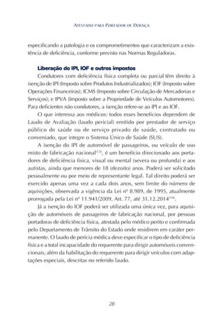 28
especificando a patologia e os comprometimentos que caracterizam a exis-
tência de deficiência, conforme previsto nas Normas Reguladoras.
Liberação do IPI, IOF e outros impostos
Condutores com deficiência física completa ou parcial têm direito à
isenção de IPI (Imposto sobre Produtos Industrializados); IOF (Imposto sobre
Operações Financeiras); ICMS (Imposto sobre Circulação de Mercadorias e
Serviços); e IPVA (Imposto sobre a Propriedade de Veículos Automotores).
Para deficientes não condutores, a isenção refere-se ao IPI e ao IOF.
O que interessa aos médicos: todos esses benefícios dependem de
Laudo de Avaliação (laudo pericial) emitido por prestador de serviço
público de saúde ou de serviço privado de saúde, contratado ou
conveniado, que integre o Sistema Único de Saúde (SUS).
A isenção do IPI de automóvel de passageiros, ou veículo de uso
misto de fabricação nacional(13)
, é um benefício direcionado aos porta-
dores de deficiência física, visual ou mental (severa ou profunda) e aos
autistas, ainda que menores de 18 (dezoito) anos. Poderá ser solicitado
pessoalmente ou por meio de representante legal. Tal direito poderá ser
exercido apenas uma vez a cada dois anos, sem limite do número de
aquisições, observada a vigência da Lei nº 8.989, de 1995, atualmente
prorrogada pela Lei nº 11.941/2009, Art. 77, até 31.12.2014(14)
.
Já a isenção do IOF poderá ser utilizada uma única vez, para aquisi-
ção de automóveis de passageiros de fabricação nacional, por pessoas
portadoras de deficiência física, atestada pelo médico perito e confirmada
pelo Departamento de Trânsito do Estado onde residirem em caráter per-
manente. O laudo de perícia médica deve especificar o tipo de deficiência
física e a total incapacidade do requerente para dirigir automóveis conven-
cionais; além da habilitação do requerente para dirigir veículos com adap-
tações especiais, descritas no referido laudo.
ATESTADO PARA PORTADOR DE DOENÇA
 