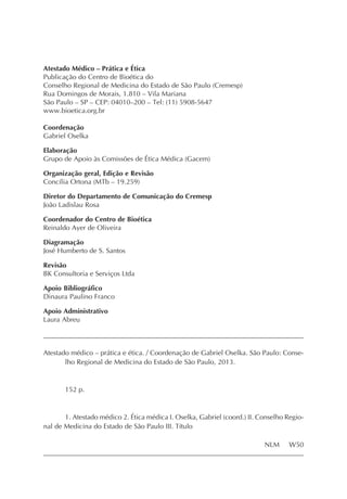 Atestado Médico – Prática e Ética
Publicação do Centro de Bioética do
Conselho Regional de Medicina do Estado de São Paulo (Cremesp)
Rua Domingos de Morais, 1.810 – Vila Mariana
São Paulo – SP – CEP: 04010–200 – Tel: (11) 5908-5647
www.bioetica.org.br
Coordenação
Gabriel Oselka
Elaboração
Grupo de Apoio às Comissões de Ética Médica (Gacem)
Organização geral, Edição e Revisão
Concília Ortona (MTb – 19.259)
Diretor do Departamento de Comunicação do Cremesp
João Ladislau Rosa
Coordenador do Centro de Bioética
Reinaldo Ayer de Oliveira
Diagramação
José Humberto de S. Santos
Revisão
BK Consultoria e Serviços Ltda
Apoio Bibliográfico
Dinaura Paulino Franco
Apoio Administrativo
Laura Abreu
Atestado médico – prática e ética. / Coordenação de Gabriel Oselka. São Paulo: Conse-
lho Regional de Medicina do Estado de São Paulo, 2013.
152 p.
1. Atestado médico 2. Ética médica I. Oselka, Gabriel (coord.) II. Conselho Regio-
nal de Medicina do Estado de São Paulo III. Título
NLM W50
 