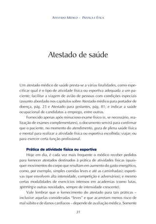 31
ATESTADO MÉDICO – PRÁTICA E ÉTICA
Um atestado médico de saúde presta-se a várias finalidades, como espe-
cificar qual é o tipo de atividade física ou esportiva adequada a um pa-
ciente; facilitar a viagem de avião de pessoas com condições especiais
(assunto abordado nos capítulos sobre Atestado médico para portador de
doença, pág. 23 e Atestado para gestantes, pág. 81; e indicar a saúde
ocupacional de candidatos a emprego, entre outras.
Fornecido apenas após minucioso exame físico (e, se necessário, rea-
lização de exames complementares), o documento servirá para confirmar
que o paciente, no momento do atendimento, goza de plena saúde física
e mental para realizar a atividade física ou esportiva escolhida; viajar; ou
para exercer certa função profissional.
Prática de atividade física ou esportiva
Hoje em dia, é cada vez mais frequente o médico receber pedidos
para fornecer atestados destinados à prática de atividades físicas (quais-
quer movimentos do corpo que resultam em aumento do gasto energético,
como, por exemplo, simples corridas leves e até as caminhadas); esporti-
vas (que envolvem alta intensidade, competição e adversários); e mesmo
certas modalidades de exercícios intensos em academias (como lutas,
spinning e outras novidades, sempre de intensidade crescente).
Vale lembrar que o fornecimento do atestado para tais práticas –
inclusive aquelas consideradas “leves” e que acarretam menos risco de
mal súbito e de danos cardíacos – depende de avaliação médica. Somente
Atestado de saúde
 