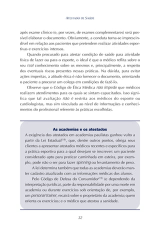 32
após exame clínico (e, por vezes, de exames complementares) será pos-
sível elaborar o documento. Obviamente, a conduta torna-se imprescin-
dível em relação aos pacientes que pretendem realizar atividades espor-
tivas e exercícios intensos.
Quando procurado para atestar condição de saúde para atividade
física de lazer ou para o esporte, o ideal é que o médico reflita sobre o
seu real conhecimento sobre os mesmos e, principalmente, a respeito
dos eventuais riscos presentes nessas práticas. Na dúvida, para evitar
ações imperitas, a atitude ética é não fornecer o documento, orientando
o paciente a procurar um colega em condições de fazê-lo.
Observe que o Código de Ética Médica não impede que médicos
realizem atendimentos para os quais se sintam capacitados. Isso signi-
fica que tal avaliação não é restrita aos médicos do esporte ou
cardiologistas, mas sim vinculada ao nível de informações e conheci-
mentos do profissional referente às práticas escolhidas.
As academias e os atestados
A exigência dos atestados em academias paulistas ganhou vulto a
partir da Lei Estadual(18)
, que, dentre outros pontos, obriga seus
clientes a apresentar atestados médicos recentes e específicos para
a prática esportiva para a qual desejam se inscrever: um paciente
considerado apto para praticar caminhada em esteira, por exem-
plo, pode não o ser para fazer spinning ou levantamento de peso.
A lei determina também que todas as academias deverão man-
ter cadastro atualizado com as informações médicas dos alunos.
Pelo Código de Defesa do Consumidor(19)
(e dependendo da
interpretação jurídica), parte da responsabilidade por uma morte em
academia ou durante exercícios sob orientação de, por exemplo,
um personal trainer, recairá sobre o proprietário da academia; quem
orienta os exercícios; e o médico que atestou a sanidade.
ATESTADO DE SAÚDE
 