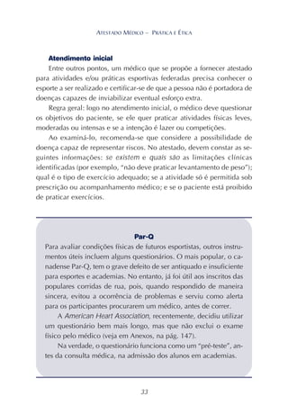 33
ATESTADO MÉDICO – PRÁTICA E ÉTICA
Atendimento inicial
Entre outros pontos, um médico que se propõe a fornecer atestado
para atividades e/ou práticas esportivas federadas precisa conhecer o
esporte a ser realizado e certificar-se de que a pessoa não é portadora de
doenças capazes de inviabilizar eventual esforço extra.
Regra geral: logo no atendimento inicial, o médico deve questionar
os objetivos do paciente, se ele quer praticar atividades físicas leves,
moderadas ou intensas e se a intenção é lazer ou competições.
Ao examiná-lo, recomenda-se que considere a possibilidade de
doença capaz de representar riscos. No atestado, devem constar as se-
guintes informações: se existem e quais são as limitações clínicas
identificadas (por exemplo, “não deve praticar levantamento de peso”);
qual é o tipo de exercício adequado; se a atividade só é permitida sob
prescrição ou acompanhamento médico; e se o paciente está proibido
de praticar exercícios.
Par-Q
Para avaliar condições físicas de futuros esportistas, outros instru-
mentos úteis incluem alguns questionários. O mais popular, o ca-
nadense Par-Q, tem o grave defeito de ser antiquado e insuficiente
para esportes e academias. No entanto, já foi útil aos inscritos das
populares corridas de rua, pois, quando respondido de maneira
sincera, evitou a ocorrência de problemas e serviu como alerta
para os participantes procurarem um médico, antes de correr.
A American Heart Association, recentemente, decidiu utilizar
um questionário bem mais longo, mas que não exclui o exame
físico pelo médico (veja em Anexos, na pág. 147).
Na verdade, o questionário funciona como um “pré-teste”, an-
tes da consulta médica, na admissão dos alunos em academias.
 