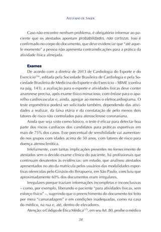 34
Caso não encontre nenhum problema, é obrigatório informar ao pa-
ciente que os atestados apontam probabilidades, não certezas. Isso é
confirmado no corpo do documento, que deve evidenciar que “até aque-
le momento” a pessoa não apresenta contraindicações para a prática da
atividade física almejada.
Exames
De acordo com a diretriz de 2013 de Cardiologia do Esporte e do
Exercício(16)
, editada pela Sociedade Brasileira de Cardiologia e pela So-
ciedade Brasileira de Medicina do Esporte e do Exercício – SBME (confira
na pág. 143), a avaliação para o esporte e atividades físicas deve conter
anamnese precisa, após exame físico minucioso, com ênfase para o apa-
relho cardiovascular e, ainda, agregar ao menos o eletrocardiograma. O
teste ergométrico poderá ser solicitado também, dependendo das ativi-
dades a realizar, da faixa etária e da constatação de pelo menos dois
fatores de risco não controlados para aterosclerose coronariana.
Ainda que seja visto como básico, o teste é eficaz para detectar boa
parte dos riscos cardíacos dos candidatos para práticas esportivas em
mais de 75% dos casos. Esse porcentual de sensibilidade vai aumentan-
do nos grupos com idades acima de 50 anos, com fatores de risco para
doença aterosclerótica.
Infelizmente, com tantas implicações presentes no fornecimento de
atestados sem o devido exame clínico do paciente, há profissionais que
continuam desatentos às evidências: um estudo, que analisou atestados
apresentados no ato da matrícula pelos usuários das modalidades espor-
tivas oferecidas pelo Ginásio do Ibirapuera, em São Paulo, concluiu que
aproximadamente 60% dos documentos eram irregulares.
Irregulares porque traziam informações incompletas e inconclusivas
– como, por exemplo, liberando o paciente “para atividades físicas, sem
esforço físico” –, sugerindo que o preenchimento do documento foi feito
por mera “camaradagem” e em condições inadequadas, como na casa
do médico, na rua e, até, dentro de elevadores.
Atenção: o Código de Ética Médica(17)
, em seu Art. 80, proíbe o médico
ATESTADO DE SAÚDE
 