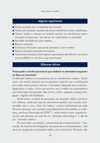 38
Alguns equívocos
■ Emitir atestado sem a realização de consulta.
■ Cobrar por atestado, quando não houve atendimento que o justificasse.
■ Atestar saúde ou doença em período anterior ao atendimento (salvo
situações excepcionais, que devem ser explicitadas no atestado).
■ Revalidar atestado de outro médico.
■ Rasurar atestado.
■ Emprestar formulário pessoal de atestado a outro médico.
■ Deixar assinados atestados em branco.
■ Abandonar carimbos e formulários, que possam identificá-lo, em locais
que possibilitem o uso sem a sua autorização.
Dilemas éticos
Posso pedir a minha secretária que elabore os atestados enquanto
eu faço as consultas?
O atestado médico é consequência de um atendimento médico. Sendo
assim, da mesma maneira que os pacientes esperam que o profissional
procurado tenha preparo técnico e formação adequada para examinar,
diagnosticar e tratar, é lícito que queiram que o médico se responsabilize
pela elaboração do atestado. Não é ético, enfim, repassar a própria obri-
gação a alguém não habilitado.
Sendo assim, a tarefa de preencher um atestado médico pertence
aos médicos, ainda que seja em documento padrão com lacunas com-
pletadas caso a caso. Além do médico, o único profissional que pode
fornecer atestado, por exemplo, para afastamento do trabalho, é o den-
tista, conforme Resolução do CFM(20)
– observando-se que, quando for-
necido pelo dentista, se trata de um “atestado odontológico” e não de
um “atestado médico”.
Por outro lado, um simples “comprovante de comparecimento” – for-
necido, de maneira não obrigatória, aos pacientes e acompanhantes – não
deve ser equiparado ao atestado médico, nem substituí-lo. Portanto, não
38
ATESTADO DE SAÚDE
 