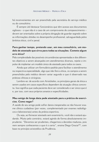 39
ATESTADO MÉDICO – PRÁTICA E ÉTICA
há inconvenientes em ser preenchido pela secretária do serviço médico
ou do consultório.
É sempre útil destacar funcionários que têm acesso aos documentos
sigilosos – o que não é o caso de um comprovante de comparecimento –
devem ser orientados sobre a própria obrigação de guardar segredo sobre
as informações obtidas no desempenho profissional, salvaguardada pelos
âmbitos ético, civil e penal.
Para ganhar tempo, pretendo usar, em meu consultório, um mo-
delo de atestado que sirva para todas as situações. Cometo algum
erro ético?
Pela complexidade das possíveis circunstâncias apresentadas e dos diferen-
tes objetivos a serem alcançados em atendimentos diversos, rejeite o im-
pulso de implantar um modelo único de atestado para todos os casos.
Ainda que utilizar um formulário-padrão para facilitar o atendimento
na respectiva especialidade, algo que não fere a ética, os campos a serem
preenchidos pelo médico devem variar segundo o que é observado nas
práticas clínicas e cirúrgicas.
Lembre-se: de acordo com Aristóteles, os princípios gerais de ética a
serem usados em casos específicos dependem da situação clínica concre-
ta. Isso significa que cada paciente deve ser considerado o ser único que é
e, por isso, com seus próprios anseios e especificidades.
Meu amigo de longa data pede atestado para a prática de exercí-
cios. Como negar?
A saúde de seu amigo pode sofrer danos inesperados se não houver exa-
me clínico cuidadoso (por vezes, complementado por exames radiológi-
cos e laboratoriais) antes da prática esportiva.
Ou seja, ao fornecer atestado sem examiná-lo, você não o estará aju-
dando. Muito pelo contrário, estará agindo de forma absolutamente im-
prudente. “Devemos ser prudentes, chegarmos a decisões maduras, pois
nem sempre conhecemos o que é o certo”, ensina Diego Gracia(21)
, com
base no princípio aristotélico da Prudência.
39
ATESTADO MÉDICO – PRÁTICA E ÉTICA
 