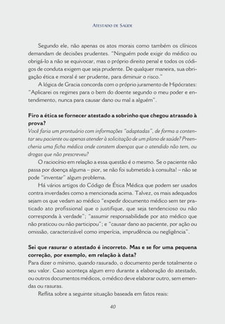 40
Segundo ele, não apenas os atos morais como também os clínicos
demandam de decisões prudentes. “Ninguém pode exigir do médico ou
obrigá-lo a não se equivocar, mas o próprio direito penal e todos os códi-
gos de conduta exigem que seja prudente. De qualquer maneira, sua obri-
gação ética e moral é ser prudente, para diminuir o risco.”
A lógica de Gracia concorda com o próprio juramento de Hipócrates:
“Aplicarei os regimes para o bem do doente segundo o meu poder e en-
tendimento, nunca para causar dano ou mal a alguém”.
Firo a ética se fornecer atestado a sobrinho que chegou atrasado à
prova?
Você faria um prontuário com informações “adaptadas”, de forma a conten-
tar seu paciente ou apenas atender à solicitação de um plano de saúde? Preen-
cheria uma ficha médica onde constem doenças que o atendido não tem, ou
drogas que não prescreveu?
O raciocínio em relação a essa questão é o mesmo. Se o paciente não
passa por doença alguma – pior, se não foi submetido à consulta! – não se
pode “inventar” algum problema.
Há vários artigos do Código de Ética Médica que podem ser usados
contra inverdades como a mencionada acima. Talvez, os mais adequados
sejam os que vedam ao médico “expedir documento médico sem ter pra-
ticado ato profissional que o justifique, que seja tendencioso ou não
corresponda à verdade”; “assumir responsabilidade por ato médico que
não praticou ou não participou”; e “causar dano ao paciente, por ação ou
omissão, caracterizável como imperícia, imprudência ou negligência”.
Sei que rasurar o atestado é incorreto. Mas e se for uma pequena
correção, por exemplo, em relação à data?
Para dizer o mínimo, quando rasurado, o documento perde totalmente o
seu valor. Caso aconteça algum erro durante a elaboração do atestado,
ou outros documentos médicos, o médico deve elaborar outro, sem emen-
das ou rasuras.
Reflita sobre a seguinte situação baseada em fatos reais:
40
ATESTADO DE SAÚDE
 