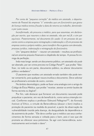 41
ATESTADO MÉDICO – PRÁTICA E ÉTICA
Por conta de “pequena correção” do médico em atestado, o departa-
mento de Pessoal da empresa “x” entendeu que um funcionário que gozou
de licença médica tentou fraudar a data do retorno ao trabalho, demitindo-
o por justa causa.
Inconformado, ele procurou o médico, para que assumisse, em declara-
ção por escrito, que rasurara a data no atestado, não por má fé, e sim por
equívoco. Posteriormente, tal documento foi usado: 1) em processo do pa-
ciente contra a empresa para reintegração e indenização; e 2) em processo da
empresa contra o próprio médico, para transferir-lhe os gastos com demissão,
processo jurídico, indenização e reintegração do funcionário.
Um “pequeno deslize” – rasurar um atestado – resultou ao profissio-
nal em enorme prejuízo financeiro e dispêndio de tempo. A pressa foi ini-
miga da perfeição.
Indo mais longe: sendo um documento público, um atestado não pode
ser alterado, por ser crime previsto no Código Penal(22)
, que proíbe “falsi-
ficar, no todo ou em parte, documento público, ou alterar documento
público verdadeiro”.
O paciente que recebeu um atestado errado também não pode ten-
tar consertá-lo, pois qualquer rasura inutiliza o documento. Deve solicitar
ao profissional a emissão de outro, correto.
No âmbito deontológico, pode-se fazer uma analogia com o artigo do
Código de Ética Médica, que proíbe “receitar, atestar ou emitir laudos de
forma secreta ou ilegível”.
Por fim, vale destacar que fornecer um documento rasurado pode
prejudicar o paciente, em vez de beneficiá-lo, como seria a intenção ini-
cial. Conforme explica o professor Edmund Pellegrino(23)
, do Kennedy
Institute of Ethics, a virtude da Benevolência (desejar o bem) implica a
proteção do paciente na medida do possível, a partir da observação da
vulnerabilidade trazida pela doença, da desigualdade da dependência e
da assimetria de poder. “Ele deve confiar que o médico use seus conhe-
cimentos de forma sensata e voltada para o bem, pois é isso que ele
promete ao oferecer seus préstimos. Se agir com benevolência, auto-
maticamente será evitado o dano”.
41
ATESTADO MÉDICO – PRÁTICA E ÉTICA
 