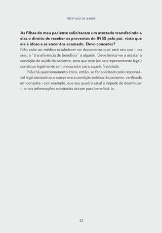 42
As filhas do meu paciente solicitaram um atestado transferindo a
elas o direito de receber os proventos do INSS pelo pai, visto que
ele é idoso e se encontra acamado. Devo conceder?
Não cabe ao médico estabelecer no documento qual será seu uso – ou
seja, a “transferência de benefício” a alguém. Deve limitar-se a atestar a
condição de saúde do paciente, para que este (ou seu representante legal)
constitua legalmente um procurador para aquela finalidade.
Não há questionamento ético, então, se for solicitado pelo responsá-
vel legal atestado que comprove a condição médica do paciente, verificada
em consulta – por exemplo, que seu quadro atual o impede de deambular
–, e tais informações solicitadas sirvam para beneficiá-lo.
42
ATESTADO DE SAÚDE
 