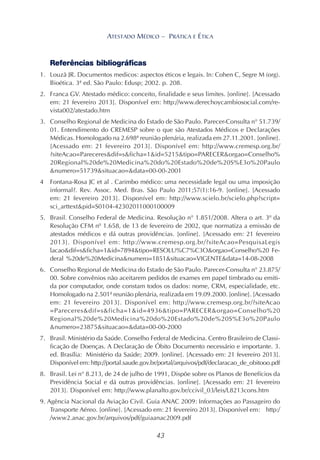 43
ATESTADO MÉDICO – PRÁTICA E ÉTICA
Referências bibliográficas
1. Louzã JR. Documentos medicos: aspectos éticos e legais. In: Cohen C, Segre M (org).
Bioética. 3ª ed. São Paulo: Edusp; 2002. p. 208.
2. Franca GV. Atestado médico: conceito, finalidade e seus limites. [online]. [Acessado
em: 21 fevereiro 2013]. Disponível em: http://www.derechoycambiosocial.com/re-
vista002/atestado.htm
3. Conselho Regional de Medicina do Estado de São Paulo. Parecer-Consulta n° 51.739/
01. Entendimento do CREMESP sobre o que são Atestados Médicos e Declarações
Médicas. Homologado na 2.698ª reunião plenária, realizada em 27.11.2001. [online].
[Acessado em: 21 fevereiro 2013]. Disponível em: http://www.cremesp.org.br/
?siteAcao=Pareceres&dif=s&ficha=1&id=5215&tipo=PARECER&orgao=Conselho%
20Regional%20de%20Medicina%20do%20Estado%20de%20S%E3o%20Paulo
&numero=51739&situacao=&data=00-00-2001
4 Fontana-Rosa JC et al . Carimbo médico: uma necessidade legal ou uma imposição
informal?. Rev. Assoc. Med. Bras. São Paulo 2011;57(1):16-9. [online]. [Acessado
em: 21 fevereiro 2013]. Disponível em: http://www.scielo.br/scielo.php?script=
sci_arttext&pid=S0104-42302011000100009
5. Brasil. Conselho Federal de Medicina. Resolução n° 1.851/2008. Altera o art. 3º da
Resolução CFM nº 1.658, de 13 de fevereiro de 2002, que normatiza a emissão de
atestados médicos e dá outras providências. [online]. [Acessado em: 21 fevereiro
2013]. Disponível em: http://www.cremesp.org.br/?siteAcao=PesquisaLegis
lacao&dif=s&ficha=1&id=7894&tipo=RESOLU%C7%C3O&orgao=Conselho%20 Fe-
deral %20de%20Medicina&numero=1851&situacao=VIGENTE&data=14-08-2008
6. Conselho Regional de Medicina do Estado de São Paulo. Parecer-Consulta n° 23.875/
00. Sobre convênios não aceitarem pedidos de exames em papel timbrado ou emiti-
da por computador, onde constam todos os dados: nome, CRM, especialidade, etc.
Homologado na 2.501ª reunião plenária, realizada em 19.09.2000. [online]. [Acessado
em: 21 fevereiro 2013]. Disponível em: http://www.cremesp.org.br/?siteAcao
=Pareceres&dif=s&ficha=1&id=4936&tipo=PARECER&orgao=Conselho%20
Regional%20de%20Medicina%20do%20Estado%20de%20S%E3o%20Paulo
&numero=23875&situacao=&data=00-00-2000
7. Brasil. Ministério da Saúde. Conselho Federal de Medicina. Centro Brasileiro de Classi-
ficação de Doenças. A Declaração de Óbito Documento necessário e importante. 3.
ed. Brasília: Ministério da Saúde; 2009. [online]. [Acessado em: 21 fevereiro 2013].
Disponível em: http://portal.saude.gov.br/portal/arquivos/pdf/declaracao_de_obitooo.pdf
8. Brasil. Lei n° 8.213, de 24 de julho de 1991, Dispõe sobre os Planos de Benefícios da
Previdência Social e dá outras providências. [online]. [Acessado em: 21 fevereiro
2013]. Disponível em: http://www.planalto.gov.br/ccivil_03/leis/L8213cons.htm
9. Agência Nacional da Aviação Civil. Guia ANAC 2009: Informações ao Passageiro do
Transporte Aéreo. [online]. [Acessado em: 21 fevereiro 2013]. Disponível em: http:/
/www2.anac.gov.br/arquivos/pdf/guiaanac2009.pdf
 