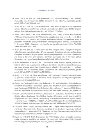 44
10. Brasil. Lei n° 10.406, de 10 de janeiro de 2002. Institui o Código Civil. [online].
[Acessado em: 21 fevereiro 2013]. Disponível em: http://www.planalto.gov.br/
ccivil_03/leis/2002/L10406.htm
11. Brasil. Lei n° 7.713, de 22 de dezembro de 1988. Altera a legislação do imposto de
renda e dá outras providências. [online]. [Acessado em: 21 fevereiro 2013]. Disponí-
vel em: http://www.planalto.gov.br/ccivil_03/leis/L7713.htm.
12. Brasil. Lei n° 11.052, de 29 de dezembro de 2004. Altera o inciso XIV da Lei no
7.713, de 22 de dezembro de 1988, com a redação dada pela Lei no 8.541, de 23 de
dezembro de 1992, para incluir entre os rendimentos isentos do imposto de renda os
proventos percebidos pelos portadores de hepatopatia grave. [online]. [Acessado em:
21 fevereiro 2013]. Disponível em: http://www.planalto.gov.br/ccivil_03/_Ato2004-
2006/2004/lei/L11052.htm
13. Brasil. Lei n° 8.989, de 24 de fevereiro de 1995. Dispõe sobre a Isenção do Imposto
sobre Produtos Industrializados - IPI, na aquisição de automóveis para utilização no
transporte autônomo de passageiros, bem como por pessoas portadoras de deficiên-
cia física, e dá outras providências. [online]. [Acessado em: 21 fevereiro 2013].
Disponível em: http://www.planalto.gov.br/ccivil_03/leis/L8989.htm
14. Brasil. Lei Federal n° 11.941, de 27 de maio de 2009. Altera a legislação tributária
federal relativa ao parcelamento ordinário de débitos tributários; concede remissão
nos casos em que especifica; institui regime tributário de transição [...]. [online].
[Acessado em: 21 fevereiro 2013]. Disponível em: http://www.planalto.gov.br/
ccivil_03/_ato2007-2010/2009/lei/l11941.htm
15. Brasil. Lei n° 9.503, de 23 de setembro de 1997. Institui o Código de Trânsito Brasilei-
ro. [online]. [Acessado em: 21 fevereiro 2013]. Disponível em: http://www.planalto.
gov.br/ccivil_03/leis/L9503.htm
16. Diretriz em Cardiologia do Esporte e do Exercício. Sociedade Brasileira de Cardiologia e
Sociedade Brasileira de Medicina do Esporte. Rev. Arq. Bras. Cardiol. Sociedade Brasilei-
ra de Cardiologia 2013;100(1 Supl.2). [online]. [Acessado em: 21 fevereiro 2013]. Dispo-
nível em: http://www.arquivosonline.com.br/2013/10001/pdf/Cardiologia_no_Esporte.pdf
17. Brasil. Conselho Federal de Medicina. Resolução nº 1.931, de 17 de setembro de 2009.
Dispõe sobre o Código de Ética Médica. [online]. [Acessado em: 21 fevereiro 2013].
Disponível em: http://www.cremesp.org.br/?siteAcao=PesquisaLegislacao&dif
=s&ficha=1&id=8822&tipo=RESOLU%C7%C3O&orgao=Conselho%20Federal
%20de%20Medicina&numero=1931&situacao=VIGENTE&data=17-09-2009
18. São Paulo. Lei n° 10.848, de 6 de julho de 2001. Dispõe sobre o registro e funciona-
mento de estabelecimentos de ensino e prática de modalidades esportivas. [online].
[Acessado em: 21 fevereiro 2013]. Disponível em: http://www.cremesp.org.br/library/
modulos/legislacao/versao_impressao.php?id=6670
19. Brasil. Lei n° 8.078, de 11 de setembro de 1990. Dispõe sobre a proteção do consu-
midor e dá outras providências. [online]. [Acessado em: 21 fevereiro 2013]. Disponí-
vel em: http://www.planalto.gov.br/ccivil_03/leis/L8078.htm
ATESTADO DE SAÚDE
 