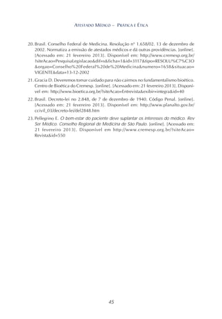 45
ATESTADO MÉDICO – PRÁTICA E ÉTICA
20. Brasil. Conselho Federal de Medicina. Resolução n° 1.658/02. 13 de dezembro de
2002. Normatiza a emissão de atestados médicos e dá outras providências. [online].
[Acessado em: 21 fevereiro 2013]. Disponível em: http://www.cremesp.org.br/
?siteAcao=PesquisaLegislacao&dif=s&ficha=1&id=3117&tipo=RESOLU%C7%C3O
&orgao=Conselho%20Federal%20de%20Medicina&numero=1658&situacao=
VIGENTE&data=13-12-2002
21. Gracia D. Deveremos tomar cuidado para não cairmos no fundamentalismo bioético.
Centro de Bioética do Cremesp. [online]. [Acessado em: 21 fevereiro 2013]. Disponí-
vel em: http://www.bioetica.org.br/?siteAcao=Entrevista&exibir=integra&id=40
22. Brasil. Decreto-lei no 2.848, de 7 de dezembro de 1940. Código Penal. [online].
[Acessado em: 21 fevereiro 2013]. Disponível em: http://www.planalto.gov.br/
ccivil_03/decreto-lei/del2848.htm
23. Pellegrino E. O bem-estar do paciente deve suplantar os interesses do médico. Rev
Ser Médico. Conselho Regional de Medicina de São Paulo. [online]. [Acessado em:
21 fevereiro 2013]. Disponível em http://www.cremesp.org.br/?siteAcao=
Revista&id=550
 