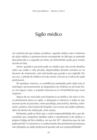47
ATESTADO MÉDICO – PRÁTICA E ÉTICA
Ao contrário do que muitos acreditam, segredo médico não é sinônimo
de sigilo médico: o primeiro termo corresponde ao fato que se pretende
desconhecido e o segundo ao meio, ao instrumento usado para manter
secreto tal fato.
Assim, quando o paciente pede ao médico que não revele detalhes
sobre sua saúde e vida privada, depreendidos durante consulta ou no
decorrer do tratamento, está solicitando que guarde o seu segredo. Por
sua vez, a atitude do médico em não revelar vincula-se à esfera do sigilo
profissional.
De qualquer maneira, as confidências protegidas pelo sigilo não se
restringem necessariamente ao diagnóstico da moléstia ou da lesão físi-
ca: em alguns casos, o segredo relaciona-se às circunstâncias que essas
surgiram.
Apesar de ser associado com frequência ao médico, ele não é o úni-
co profissional preso ao sigilo: a obrigação é extensiva a todos os que
atuarem junto ao paciente, como psicólogo, psicanalista, dentista, enfer-
meiro, parteira, funcionário de hospital, com acesso aos dados sigilosos,
além do diretor da instituição, entre outros.
Entretanto, pode-se dizer que a maior responsabilidade ética por do-
cumentos que contenham detalhes sobre o atendimento é do médico: o
próprio Código de Ética Médica, em seu Art. 85(1)
, determina que ele não
pode permitir “o manuseio e o conhecimento dos prontuários por pessoas
não obrigadas ao sigilo profissional quando sob sua responsabilidade”.
Sigilo médico
 