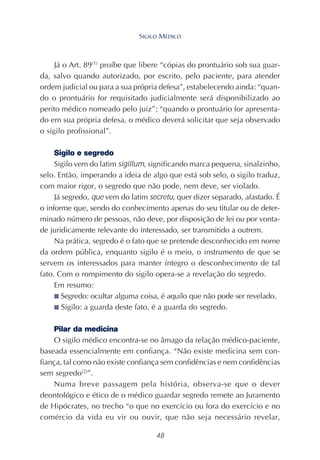 48
Já o Art. 89(1)
proíbe que libere “cópias do prontuário sob sua guar-
da, salvo quando autorizado, por escrito, pelo paciente, para atender
ordem judicial ou para a sua própria defesa”, estabelecendo ainda: “quan-
do o prontuário for requisitado judicialmente será disponibilizado ao
perito médico nomeado pelo juiz”; “quando o prontuário for apresenta-
do em sua própria defesa, o médico deverá solicitar que seja observado
o sigilo profissional”.
Sigilo e segredo
Sigilo vem do latim sigillum, significando marca pequena, sinalzinho,
selo. Então, imperando a ideia de algo que está sob selo, o sigilo traduz,
com maior rigor, o segredo que não pode, nem deve, ser violado.
Já segredo, que vem do latim secretu, quer dizer separado, afastado. É
o informe que, sendo do conhecimento apenas do seu titular ou de deter-
minado número de pessoas, não deve, por disposição de lei ou por vonta-
de juridicamente relevante do interessado, ser transmitido a outrem.
Na prática, segredo é o fato que se pretende desconhecido em nome
da ordem pública, enquanto sigilo é o meio, o instrumento de que se
servem os interessados para manter íntegro o desconhecimento de tal
fato. Com o rompimento do sigilo opera-se a revelação do segredo.
Em resumo:
■ Segredo: ocultar alguma coisa, é aquilo que não pode ser revelado.
■ Sigilo: a guarda deste fato, é a guarda do segredo.
Pilar da medicina
O sigilo médico encontra-se no âmago da relação médico-paciente,
baseada essencialmente em confiança. “Não existe medicina sem con-
fiança, tal como não existe confiança sem confidências e nem confidências
sem segredo(2)
”.
Numa breve passagem pela história, observa-se que o dever
deontológico e ético de o médico guardar segredo remete ao Juramento
de Hipócrates, no trecho “o que no exercício ou fora do exercício e no
comércio da vida eu vir ou ouvir, que não seja necessário revelar,
SIGILO MÉDICO
 
