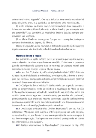 49
ATESTADO MÉDICO – PRÁTICA E ÉTICA
conservarei como segredo”. Ou seja, tal pilar vem sendo mantido há
cerca de 2.500 anos, e, a cada dia, se demonstra uma necessidade.
O sigilo médico, da forma que é entendido hoje, teve seus altos e
baixos no mundo ocidental: durante a Idade Média, por exemplo, não
era garantido(3)
. Ao contrário, as medicinas árabe e judaica sempre pre-
servaram sua vigência.
Já na Idade Moderna ressurge na Europa, em consequência do pen-
samento iluminista, e, depois, do liberal.
Desde a Segunda Guerra mundial, a defesa do segredo médico parece
seguir uma nova via, inspirada pela defesa dos direitos humanos.
Normas éticas e legais
Em princípio, o sigilo médico deve ser mantido por razões morais,
com o objetivo de não causar dano ao atendido. Entretanto, a preserva-
ção da intimidade do paciente não se restringe ao aspecto moral: está
prevista em várias normas legais e éticas, como:
■ Em seu Art. 5º, inciso X, a Constituição Federal de 1988(4)
determi-
na que sejam invioláveis a intimidade, a vida privada, a honra e a ima-
gem das pessoas, assegurado o direito à indenização pelo dano material
ou moral decorrente de sua violação.
■ O Código de Ética Médica(1)
dedica todo um capítulo ao tema:
entre as determinações, veda ao médico a revelação de “fato de que
tenha conhecimento em virtude do exercício de sua profissão, salvo por
motivo justo, dever legal ou consentimento, por escrito, do paciente”,
permanecendo essa proibição mesmo que o fato seja de conhecimento
público ou o paciente tenha falecido; quando de seu depoimento como
testemunha e na investigação de suspeita de crime.
■ A Declaração Universal dos Direitos Humanos(5)
, em seu Art. XII
estabelece: “Ninguém será sujeito a interferências na sua vida privada,
na sua família, no seu lar ou na sua correspondência, nem a ataques à
sua honra e reputação. Toda pessoa tem direito à proteção da lei contra
tais interferências ou ataques”.
■ O Código Internacional de Ética Médica(6)
(vide anexo na pág. 151)
 