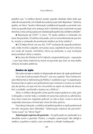 50
pondera que “o médico deverá manter segredo absoluto sobre tudo que
sabe de um paciente, em virtude da confiança que nele depositou”. Informa,
porém, ser ético “revelar informação confidencial quando o paciente con-
sinta ou quando haja uma ameaça real e iminente para o paciente ou para
terceiros, e essa ameaça possa ser afastada pela quebra da confidencialidade”.
■ Resolução do CFM(7)
é clara: “O sigilo médico é instituído em
favor do paciente. O médico não pode, sem o consentimento do pacien-
te, revelar o conteúdo do prontuário médico ou ficha médica”.
■ O Código Penal, em seu Art. 154(8)
(violação de segredo profissio-
nal), veda: revelar a alguém, sem justa causa, segredo de que tem ciência
em razão de função, ministério, ofício ou profissão, e cuja revelação
possa produzir dano a outrem.
■ Na área do Direito Civil é cabível a responsabilização – reparação
– caso haja dano material ou moral ao paciente que tiver os seus dados
clínicos tornados públicos.
Quebra do sigilo
Há casos em que o médico é dispensado do dever de sigilo profissional.
A Lei das Contravenções Penais(9)
, em seu capítulo “Das Contraven-
ções Referentes à Administração Pública” estabelece que “o segredo pro-
fissional não se aplica aos profissionais que realizam o exame na condi-
ção de peritos, eis que em tais circunstâncias agem no intuito de desco-
brir a verdade, auxiliando a Justiça ou a Polícia”.
Aliás, o médico designado como perito sequer poderá se calar, pois
é obrigado a revelar toda a verdade em processo judicial ou administra-
tivo, bem como em inquérito policial: se não o fizer, corre o risco de
responder processo criminal por crime de falsa perícia.
Fora dessa situação, o médico só poderá quebrar o sigilo profissional
em três situações bem definidas: “autorização expressa do paciente”,
“justa causa” ou “dever legal”.
Autorização expressa do paciente – O sigilo pode ser quebrado se o
atendido assim o permitir. Porém, a simples autorização não obriga o
médico a quebrar o sigilo, caso considerar a atitude inadequada.
SIGILO MÉDICO
 