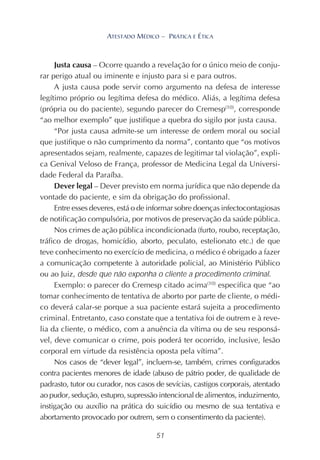 51
ATESTADO MÉDICO – PRÁTICA E ÉTICA
Justa causa – Ocorre quando a revelação for o único meio de conju-
rar perigo atual ou iminente e injusto para si e para outros.
A justa causa pode servir como argumento na defesa de interesse
legítimo próprio ou legítima defesa do médico. Aliás, a legítima defesa
(própria ou do paciente), segundo parecer do Cremesp(10)
, corresponde
“ao melhor exemplo” que justifique a quebra do sigilo por justa causa.
“Por justa causa admite-se um interesse de ordem moral ou social
que justifique o não cumprimento da norma”, contanto que “os motivos
apresentados sejam, realmente, capazes de legitimar tal violação”, expli-
ca Genival Veloso de França, professor de Medicina Legal da Universi-
dade Federal da Paraíba.
Dever legal – Dever previsto em norma jurídica que não depende da
vontade do paciente, e sim da obrigação do profissional.
Entre esses deveres, está o de informar sobre doenças infectocontagiosas
de notificação compulsória, por motivos de preservação da saúde pública.
Nos crimes de ação pública incondicionada (furto, roubo, receptação,
tráfico de drogas, homicídio, aborto, peculato, estelionato etc.) de que
teve conhecimento no exercício de medicina, o médico é obrigado a fazer
a comunicação competente à autoridade policial, ao Ministério Público
ou ao Juiz, desde que não exponha o cliente a procedimento criminal.
Exemplo: o parecer do Cremesp citado acima(10)
especifica que “ao
tomar conhecimento de tentativa de aborto por parte de cliente, o médi-
co deverá calar-se porque a sua paciente estará sujeita a procedimento
criminal. Entretanto, caso constate que a tentativa foi de outrem e à reve-
lia da cliente, o médico, com a anuência da vítima ou de seu responsá-
vel, deve comunicar o crime, pois poderá ter ocorrido, inclusive, lesão
corporal em virtude da resistência oposta pela vítima”.
Nos casos de “dever legal”, incluem-se, também, crimes configurados
contra pacientes menores de idade (abuso de pátrio poder, de qualidade de
padrasto, tutor ou curador, nos casos de sevícias, castigos corporais, atentado
ao pudor, sedução, estupro, supressão intencional de alimentos, induzimento,
instigação ou auxílio na prática do suicídio ou mesmo de sua tentativa e
abortamento provocado por outrem, sem o consentimento da paciente).
 