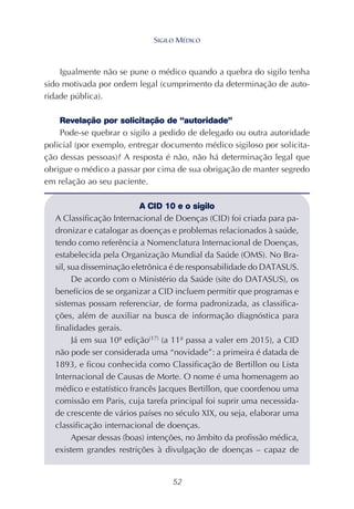 52
Igualmente não se pune o médico quando a quebra do sigilo tenha
sido motivada por ordem legal (cumprimento da determinação de auto-
ridade pública).
Revelação por solicitação de “autoridade”
Pode-se quebrar o sigilo a pedido de delegado ou outra autoridade
policial (por exemplo, entregar documento médico sigiloso por solicita-
ção dessas pessoas)? A resposta é não, não há determinação legal que
obrigue o médico a passar por cima de sua obrigação de manter segredo
em relação ao seu paciente.
A CID 10 e o sigilo
A Classificação Internacional de Doenças (CID) foi criada para pa-
dronizar e catalogar as doenças e problemas relacionados à saúde,
tendo como referência a Nomenclatura Internacional de Doenças,
estabelecida pela Organização Mundial da Saúde (OMS). No Bra-
sil, sua disseminação eletrônica é de responsabilidade do DATASUS.
De acordo com o Ministério da Saúde (site do DATASUS), os
benefícios de se organizar a CID incluem permitir que programas e
sistemas possam referenciar, de forma padronizada, as classifica-
ções, além de auxiliar na busca de informação diagnóstica para
finalidades gerais.
Já em sua 10ª edição(17)
(a 11ª passa a valer em 2015), a CID
não pode ser considerada uma “novidade”: a primeira é datada de
1893, e ficou conhecida como Classificação de Bertillon ou Lista
Internacional de Causas de Morte. O nome é uma homenagem ao
médico e estatístico francês Jacques Bertillon, que coordenou uma
comissão em Paris, cuja tarefa principal foi suprir uma necessida-
de crescente de vários países no século XIX, ou seja, elaborar uma
classificação internacional de doenças.
Apesar dessas (boas) intenções, no âmbito da profissão médica,
existem grandes restrições à divulgação de doenças – capaz de
SIGILO MÉDICO
 