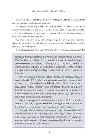 53
ATESTADO MÉDICO – PRÁTICA E ÉTICA
E se for o juiz a solicitar acesso às informações verbais ou às contidas
em documentos sigilosos do paciente?
Há quem sustente que o Poder Judiciário tem a prerrogativa de re-
quisitar informações e cópias de fichas clínicas para “responder aos inte-
resses da sociedade, de sorte que o não atendimento da requisição im-
porta no crime de desobediência”.
Quem assim considera, defende que a quebra do sigilo nessas situa-
ções não se configura em infração, pois a revelação não é leviana, e sim
técnica, clara e objetiva.
Esse não corresponde a um entendimento de consenso: muitos juristas
contrariar a obrigação do sigilo envolvida na relação médico-paciente.
Vale lembrar um detalhe óbvio, mas nem sempre comsiderado no
contexto de um atendimento: a divulgação do diagnóstico, codifica-
do ou não, leva à quebra de sigilo, pois o acesso à CID-10 é facílimo
e disponível a qualquer um que saiba utilizar razoavelmente a
internet.
Por ser capaz de suscitar tantos dilemas de natureza ética, a
colocação da CID foi alvo de algumas resoluções e pareceres do
Cremesp e do Conselho Federal de Medicina (CFM). Em comum,
todas essas normas indicam que a eventual divulgação da CID em
benefício (e por interesse) do próprio paciente deve acontecer
mediante sua inequívoca autorização, já que o sigilo pertence a
ele, sendo o médico seu confidente.
Ainda que o paciente solicite a divulgação da CID em um do-
cumento médico, o profissional tem a obrigação ética de avisar-
lhe sobre os riscos de uso indevido daquelas informações.
Segundo alguns autores, a orientação para que o médico soli-
cite do paciente a sua autorização para colocação da CID e outras
informações na guia do TISS (Troca de Informação em Saúde Su-
plementar) pode constituir constrangimento ilegal, não descaracte-
rizando a quebra do sigilo médico.
 