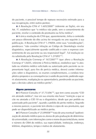 55
ATESTADO MÉDICO – PRÁTICA E ÉTICA
do paciente, o provável tempo de repouso necessário estimado para a
sua recuperação, entre outros pontos).
■ A Resolução CFM nº 1.605/2000(7)
(referente ao Sigilo), em seu
Art. 1º, estabelece que “o médico não pode, sem o consentimento do
paciente, revelar o conteúdo do prontuário ou ficha médica”.
■ A única resolução do CFM que, aparentemente, tinha o conteúdo
um pouco diferente do dito acima foi revogada no ano seguinte à sua
publicação. A Resolução CFM nº 1.190/84, entre suas “considerações”,
ponderava: “não constitui infração ao Código de Deontologia revelar
diagnóstico, especialmente quando codificado e com o expresso con-
sentimento de seu paciente ou seu responsável legal”. Tal resolução se-
ria substituida pela Resolução CFM nº 1.219/85(13)
.
■ A Resolução Cremesp nº 167/2007(14)
(que altera a Resolução
Cremesp nº 126/05, referente à Perícia Médica), estabelece que “o ates-
tado ou relatório médico solicitado ou autorizado pelo paciente ou re-
presentante legal, para fins de perícia médica, deverá conter informa-
ções sobre o diagnóstico, os exames complementares, a conduta tera-
pêutica proposta e as consequências à saúde do paciente, podendo suge-
rir afastamento, readaptação ou aposentadoria, ponderando ao paciente,
que a decisão caberá ao médico perito”.
Alguns pareceres
■ O Parecer Consulta nº 37.753/06(15)
, que tem como assunto “CID
em atestado médico”, traz em sua ementa não haver “restrição a que se
cite no atestado a CID 10 ou o diagnóstico, desde que por pedido ou
autorizado pelo paciente”, quando a pedido do perito médico. Segundo
o mesmo parecer, o paciente tem direito à cópia de seu prontuário, que
pode ser disponibilizado ao médico perito.
■ O Parecer Consulta nº 25.899/08(16)
trata de uma eventual “padroni-
zação de atestado médico para os alunos de pós-graduação de determina-
da universidade, com informações como o nome do paciente/aluno, nome
e número do CRM do médico, sua especialidade, instituição, endereço,
telefone, diagnóstico, tempo e motivo de afastamento.
 
