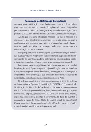 57
ATESTADO MÉDICO – PRÁTICA E ÉTICA
Formulário de Notificação Compulsória
As doenças de notificação compulsória – que, em sua própria defini-
ção, parecem interferir na questão do sigilo – são assim designadas
por constarem da Lista de Doenças e Agravos de Notificação Com-
pulsória (DNC), em âmbito mundial, nacional, estadual e municipal.
Ainda que seja uma obrigação médica – já que o médico é o
responsável por identificar as doenças –, é mais frequente que a
notificação seja realizada por outro profissional de saúde. Porém,
também pode ser feita por qualquer indivíduo que obedeça à
normatização sobre o assunto.
De qualquer forma, as notificações ocorrem em relação a doen-
ças cuja gravidade, magnitude, transcendência, capacidade de dis-
seminação do agente causador e potencial de causar surtos e epide-
mias exigem medidas eficazes para a sua prevenção e controle.
Entre essas doenças (veja lista em http://www.cve.saude. sp.gov.br/
htm/cve_list.htm), figuram aquelas cuja notificação deve ser imediata
e mediante suspeita, como botulismo, meningite por Haemophilus
Influenzae e febre amarela; as que precisam de confirmação antes da
notificação, como hanseníase, esquistossomose e Aids.
O instrumento utilizado para a notificação é a ficha do Sistema
de Informação de Agravos de Notificação (SINAN). O Formulário de
Notificação de Risco de Saúde Pública Nacional é encontrado no
site do DATASUS (governo federal, http://formsus.datasus.gov.br/site/
formulario. php?id_aplicacao=432). Constam desse documento,
especificações sobre a doença a ser informada (tipo de evento? É
agregado a casos de óbito? Data de início? Local de ocorrência?
Casos suspeitos? Casos confirmados?), além de nome, profissão,
município do identificador, telefone e e-mail.
 