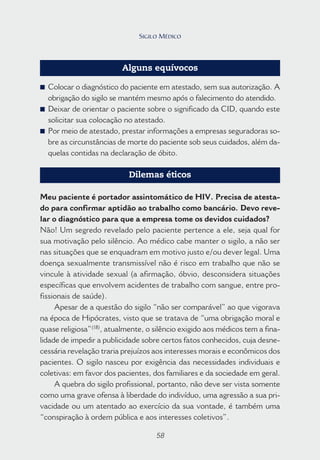 58
Alguns equívocos
■ Colocar o diagnóstico do paciente em atestado, sem sua autorização. A
obrigação do sigilo se mantém mesmo após o falecimento do atendido.
■ Deixar de orientar o paciente sobre o significado da CID, quando este
solicitar sua colocação no atestado.
■ Por meio de atestado, prestar informações a empresas seguradoras so-
bre as circunstâncias de morte do paciente sob seus cuidados, além da-
quelas contidas na declaração de óbito.
Dilemas éticos
Meu paciente é portador assintomático de HIV. Precisa de atesta-
do para confirmar aptidão ao trabalho como bancário. Devo reve-
lar o diagnóstico para que a empresa tome os devidos cuidados?
Não! Um segredo revelado pelo paciente pertence a ele, seja qual for
sua motivação pelo silêncio. Ao médico cabe manter o sigilo, a não ser
nas situações que se enquadram em motivo justo e/ou dever legal. Uma
doença sexualmente transmissível não é risco em trabalho que não se
vincule à atividade sexual (a afirmação, óbvio, desconsidera situações
específicas que envolvem acidentes de trabalho com sangue, entre pro-
fissionais de saúde).
Apesar de a questão do sigilo “não ser comparável” ao que vigorava
na época de Hipócrates, visto que se tratava de “uma obrigação moral e
quase religiosa”(18)
, atualmente, o silêncio exigido aos médicos tem a fina-
lidade de impedir a publicidade sobre certos fatos conhecidos, cuja desne-
cessária revelação traria prejuízos aos interesses morais e econômicos dos
pacientes. O sigilo nasceu por exigência das necessidades individuais e
coletivas: em favor dos pacientes, dos familiares e da sociedade em geral.
A quebra do sigilo profissional, portanto, não deve ser vista somente
como uma grave ofensa à liberdade do indivíduo, uma agressão a sua pri-
vacidade ou um atentado ao exercício da sua vontade, é também uma
“conspiração à ordem pública e aos interesses coletivos”.
58
SIGILO MÉDICO
 