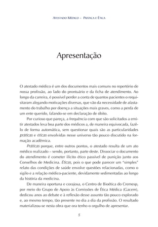 5
ATESTADO MÉDICO – PRÁTICA E ÉTICA
O atestado médico é um dos documentos mais comuns no repertório de
nossa profissão, ao lado do prontuário e da ficha de atendimento. Ao
longo da carreira, é possível perder a conta de quantos pacientes o requi-
sitaram alegando motivações diversas, que vão da necessidade de afasta-
mento do trabalho por doença a situações mais graves, como a perda de
um ente querido, falando-se em declaração de óbito.
Por curioso que pareça, a frequência com que são solicitados a emi-
tir atestados leva boa parte dos médicos a, de maneira equivocada, fazê-
lo de forma automática, sem questionar quais são as particularidades
práticas e éticas envolvidas nesse universo tão pouco discutido na for-
mação acadêmica.
Práticas porque, entre outros pontos, o atestado resulta de um ato
médico realizado – sendo, portanto, parte deste. Dissociar o documento
do atendimento é cometer ilícito ético passível de punição junto aos
Conselhos de Medicina. Éticas, pois o que pode parecer um “simples”
relato das condições de saúde envolve questões relacionadas, como o
sigilo e a relação médico-paciente, devidamente sedimentadas ao longo
da história da medicina.
De maneira oportuna e corajosa, o Centro de Bioética do Cremesp,
por meio do Grupo de Apoio às Comissões de Ética Médica (Gacem),
dedicou anos ao debate e à reflexão desse assunto tão pouco explorado
e, ao mesmo tempo, tão presente no dia a dia da profissão. O resultado
materializou-se nesta obra que ora tenho o orgulho de apresentar.
Apresentação
ATESTADO MÉDICO – PRÁTICA E ÉTICA
 