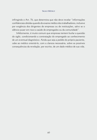 60
infringindo o Art. 76, que determina que não deve revelar “informações
confidenciais obtidas quando do exame médico dos trabalhadores, inclusive
por exigência dos dirigentes de empresas ou de instituições, salvo se o
silêncio puser em risco a saúde de empregados ou da comunidade”.
Infelizmente, é muito comum que empresas tentem burlar a questão
do sigilo, condicionando a contratação do empregado ao conhecimento
de um eventual diagnóstico. Ainda que seja a pedido do próprio paciente,
cabe ao médico orientá-lo, com a clareza necessária, sobre as possíveis
consequências da revelação, por escrito, de um dado médico de sua vida.
60
SIGILO MÉDICO
 