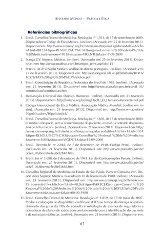 61
ATESTADO MÉDICO – PRÁTICA E ÉTICA
Referências bibliográficas
1. Brasil. Conselho Federal de Medicina. Resolução nº 1.931, de 17 de setembro de 2009.
Dispõe sobre o Código de Ética Médica. [on-line]. [Acessado em: 25 de fevereiro 2013].
Disponível em: http://www.cremesp.org.br/?siteAcao=Pesquisa Legislacao&dif=s&ficha
=1&id=8822&tipo=RESOLU%C7%C3O&orgao=Conselho%20Federal%20de
%20Medicina&numero=1931&situacao=VIGENTE&data=17-09-2009
2. França GV. Segredo Médico. [on-line]. [Acessado em: 25 de fevereiro 2013]. Dispo-
nível em: http://www.malthus.com.br/artigos_print.asp?id=115
3. Pereira AGP. O Sigilo Médico: análise do direito português. [on-line]. [Acessado em:
25 de fevereiro 2013]. Disponível em: http://estudogeral.sib.uc.pt/bitstream/10316/
10576/1/O%20Sigilo%20M%C3%A9dico.pdf
4. Brasil. Constituição da República Federativa do Brasil de 1988. [online]. [Acessado
em: 21 fevereiro 2013]. Disponível em: http://www.planalto.gov.br/ccivil_03/
constituicao/constituicao.htm
5. Declaração Universal dos Direitos Humanos. [online]. [Acessado em: 21 fevereiro
2013]. Disponível em: http://unicrio.org.br/img/DeclU_D_HumanosVersoInternet.pdf
6. Código Internacional de Ética Médica. Associação Médica Mundial. [online em in-
glês]. [Acessado em: 21 fevereiro 2013]. Disponível em: http://www.wma.net/en/
30publications/10policies/c8/
7. Brasil. Conselho Federal de Medicina. Resolução n° 1.605, de 15 de setembro de 2000.
O médico não pode, sem o consentimento do paciente, revelar o conteúdo do prontu-
ário ou ficha médica. [online]. [Acessado em: 21 fevereiro 2013]. Disponível em: http:/
/www.cremesp.org.br/?siteAcao=PesquisaLegislacao&dif=s&ficha=1&id=3051
&tipo=RESOLU%C7%C3O&orgao=Conselho%20Federal %20de%20Medicina
&numero=1605&situacao=VIGENTE&data=15-09-2000
8. Brasil. Decreto-lei no
2.848, de 7 de dezembro de 1940. Código Penal. [online].
[Acessado em: 21 fevereiro 2013]. Disponível em: http://www.planalto.gov.br/
ccivil_03/decreto-lei/del2848.htm
9. Brasil. Lei n° 3.688, de 3 de outubro de 1941. Lei das Contravenções Penais. [online].
[Acessado em: 25 fevereiro 2013]. Disponível em: http://www.planalto.gov.br/
ccivil_03/decreto-lei/del3688.htm
10. Conselho Regional de Medicina do Estado de São Paulo. Parecer-Consulta s/n°. Dis-
põe sobre Segredo Médico. Exarado em 10 de fevereiro de 1980. [online]. [Acessado
em: 25 fevereiro 2013]. Disponível em: http://www.cremesp.org.br/?siteAcao=
Pareceres&dif=s&ficha=1&id=4826&tipo=PARECER&orgao=Conselho%20
Regional%20de%20Medicina%20do%20Estado%20de%20S%E3o%20Paulo
&numero=s/n&situacao=&data=00-00-1980
11. Brasil. Conselho Federal de Medicina. Resolução n° 1.819, de 17 de maio de 2007.
Proíbe a colocação do diagnóstico codificado (CID) ou tempo de doença no preen-
chimento das guias da TISS de consulta e solicitação de exames de seguradoras e
operadoras de planos de saúde concomitantemente com a identificação do paciente
e dá outras providências. [online]. [Acessado em: 21 fevereiro 2013]. Disponível em:
 