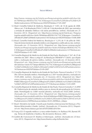 62
http://www.cremesp.org.br/?siteAcao=PesquisaLegislacao&dif=s&ficha=1&i
d=7009&tipo=RESOLU%C7%C3O&orgao=Conselho%20Federal%20de%20
Medicina&numero=1819&situacao=VIGENTE&data=17-05-2007
12. Brasil. Conselho Federal de Medicina. Resolução n° 1.851, de 14 de agosto de 2008.
Altera o art. 3º da Resolução CFM nº 1.658, de 13 de dezembro de 2002, que normatiza
a emissão de atestados médicos e dá outras providências. [online]. [Acessado em: 21
fevereiro 2013]. Disponível em: http://www.cremesp.org.br/?siteAcao= Pesquisa
Legislacao&dif=s&ficha=1&id=7894&tipo=RESOLU%C7%C3O&orgao= Conselho%
20Federal%20de%20Medicina&numero=1851&situacao=VIGENTE&data=14-08-2008
13. Brasil. Conselho Federal de Medicina. Resolução n° 1.219, de 11 de julho de 1985.
Trata do fornecimento de atestado médico com diagnóstico codificado ou não. [online].
[Acessado em: 25 fevereiro 2013]. Disponível em: http://www.cremesp.org.br/
?siteAcao=PesquisaLegislacao&dif=s&ficha=1&id=2926&tipo=RESOLU%C7%
C3O&orgao=Conselho%20Federal%20de%20Medicina&numero=1219&situacao=
VIGENTE&data=11-07-1985
14. Conselho Regional de Medicina do Estado de São Paulo. Resolução n° 167, de 25 de
setembro de 2007. Altera o artigo 8º. da Resolução CREMESP nº 126/05, que dispõe
sobre a realização de perícia médica. [online]. [Acessado em: 25 fevereiro 2013].
Disponível em: http://www.cremesp.org.br/?siteAcao=PesquisaLegislacao&
dif=s&ficha=1&id=7677&tipo=RESOLU%C7%C3O&orgao=Conselho%20Regional
%20de%20Medicina%20do%20Estado%20de%20S%E3o%20Paulo&numero=
167&situacao=VIGENTE&data=25-09-2007
15. Conselho Regional de Medicina do Estado de São Paulo. Parecer-Consulta n° 37.753
/06. CID em atestado médico. Homologado na 2.501ª reunião plenária, realizada em
19.09.2000. [online]. [Acessado em: 21 fevereiro 2013]. Disponível em: http://
www.cremesp.org.br/?siteAcao=Pareceres&dif=s&ficha=1&id=8347&tipo=
PARECER&orgao=Conselho%20Regional%20de%20Medicina%20do%20Estado
%20de%20S%E3o%20Paulo&numero=37753&situacao=&data=13-03-2009
16. Conselho Regional de Medicina do Estado de São Paulo. Parecer-Consulta n° 25.899/
08. Padronização de atestado médico para os alunos de pós-graduação da Universi-
dade. Homologado na 3.806ª reunião plenária, realizada em 18.03.2008 .[online].
[Acessado em: 25 fevereiro 2013]. Disponível em: http://www.cremesp.org.br/
?siteAcao=Pareceres&dif=s&ficha=1&id=8568&tipo=PARECER&orgao=Conselho
%20Regional%20de%20Medicina%20do%20Estado%20de%20S%E3o%20
Paulo&numero=25899&situacao=&data=30-03-2009#anc_integra
17. Brasil. Ministério da Saúde. Classificação Estatística Internacional de Doenças e Pro-
blemas Relacionados à Saúde. [online]. [Acessado em: 21 fevereiro 2013]. Disponí-
vel em: http://www.datasus.gov.br/cid10/V2008/cid10.htm
18. França GV. O segredo médico e a nova ordem bioética. In: Barboza HH, Barreto VP,
org. Temas de biodireito e bioética. Rio de Janeiro: Renovar, 2001.
19. Goldim JR, Francisconi CF. Bioética e Informação. .[online]. [Acessado em: 25 feve-
reiro 2013]. Disponível em: http://www.bioetica.ufrgs.br/bioinfo.htm
SIGILO MÉDICO
 