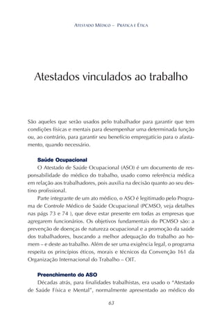 63
ATESTADO MÉDICO – PRÁTICA E ÉTICA
São aqueles que serão usados pelo trabalhador para garantir que tem
condições físicas e mentais para desempenhar uma determinada função
ou, ao contrário, para garantir seu benefício empregatício para o afasta-
mento, quando necessário.
Saúde Ocupacional
O Atestado de Saúde Ocupacional (ASO) é um documento de res-
ponsabilidade do médico do trabalho, usado como referência médica
em relação aos trabalhadores, pois auxilia na decisão quanto ao seu des-
tino profissional.
Parte integrante de um ato médico, o ASO é legitimado pelo Progra-
ma de Controle Médico de Saúde Ocupacional (PCMSO, veja detalhes
nas págs 73 e 74 ), que deve estar presente em todas as empresas que
agregarem funcionários. Os objetivos fundamentais do PCMSO são: a
prevenção de doenças de natureza ocupacional e a promoção da saúde
dos trabalhadores, buscando a melhor adequação do trabalho ao ho-
mem – e deste ao trabalho. Além de ser uma exigência legal, o programa
respeita os princípios éticos, morais e técnicos da Convenção 161 da
Organização Internacional do Trabalho – OIT.
Preenchimento do ASO
Décadas atrás, para finalidades trabalhistas, era usado o “Atestado
de Saúde Física e Mental”, normalmente apresentado ao médico do
Atestados vinculados ao trabalho
 