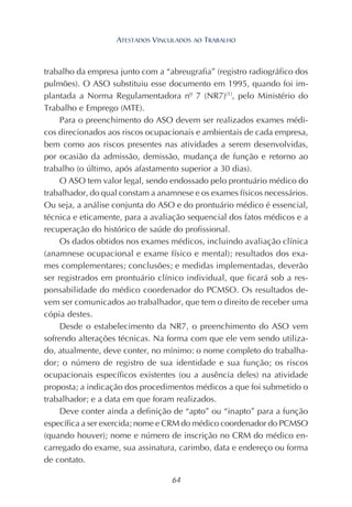 64
trabalho da empresa junto com a “abreugrafia” (registro radiográfico dos
pulmões). O ASO substituiu esse documento em 1995, quando foi im-
plantada a Norma Regulamentadora nº 7 (NR7)(1)
, pelo Ministério do
Trabalho e Emprego (MTE).
Para o preenchimento do ASO devem ser realizados exames médi-
cos direcionados aos riscos ocupacionais e ambientais de cada empresa,
bem como aos riscos presentes nas atividades a serem desenvolvidas,
por ocasião da admissão, demissão, mudança de função e retorno ao
trabalho (o último, após afastamento superior a 30 dias).
O ASO tem valor legal, sendo endossado pelo prontuário médico do
trabalhador, do qual constam a anamnese e os exames físicos necessários.
Ou seja, a análise conjunta do ASO e do prontuário médico é essencial,
técnica e eticamente, para a avaliação sequencial dos fatos médicos e a
recuperação do histórico de saúde do profissional.
Os dados obtidos nos exames médicos, incluindo avaliação clínica
(anamnese ocupacional e exame físico e mental); resultados dos exa-
mes complementares; conclusões; e medidas implementadas, deverão
ser registrados em prontuário clínico individual, que ficará sob a res-
ponsabilidade do médico coordenador do PCMSO. Os resultados de-
vem ser comunicados ao trabalhador, que tem o direito de receber uma
cópia destes.
Desde o estabelecimento da NR7, o preenchimento do ASO vem
sofrendo alterações técnicas. Na forma com que ele vem sendo utiliza-
do, atualmente, deve conter, no mínimo: o nome completo do trabalha-
dor; o número de registro de sua identidade e sua função; os riscos
ocupacionais específicos existentes (ou a ausência deles) na atividade
proposta; a indicação dos procedimentos médicos a que foi submetido o
trabalhador; e a data em que foram realizados.
Deve conter ainda a definição de “apto” ou “inapto” para a função
específica a ser exercida; nome e CRM do médico coordenador do PCMSO
(quando houver); nome e número de inscrição no CRM do médico en-
carregado do exame, sua assinatura, carimbo, data e endereço ou forma
de contato.
ATESTADOS VINCULADOS AO TRABALHO
 