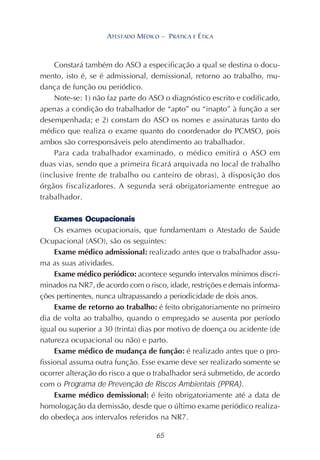 65
ATESTADO MÉDICO – PRÁTICA E ÉTICA
Constará também do ASO a especificação a qual se destina o docu-
mento, isto é, se é admissional, demissional, retorno ao trabalho, mu-
dança de função ou periódico.
Note-se: 1) não faz parte do ASO o diagnóstico escrito e codificado,
apenas a condição do trabalhador de “apto” ou “inapto” à função a ser
desempenhada; e 2) constam do ASO os nomes e assinaturas tanto do
médico que realiza o exame quanto do coordenador do PCMSO, pois
ambos são corresponsáveis pelo atendimento ao trabalhador.
Para cada trabalhador examinado, o médico emitirá o ASO em
duas vias, sendo que a primeira ficará arquivada no local de trabalho
(inclusive frente de trabalho ou canteiro de obras), à disposição dos
órgãos fiscalizadores. A segunda será obrigatoriamente entregue ao
trabalhador.
Exames Ocupacionais
Os exames ocupacionais, que fundamentam o Atestado de Saúde
Ocupacional (ASO), são os seguintes:
Exame médico admissional: realizado antes que o trabalhador assu-
ma as suas atividades.
Exame médico periódico: acontece segundo intervalos mínimos discri-
minados na NR7, de acordo com o risco, idade, restrições e demais informa-
ções pertinentes, nunca ultrapassando a periodicidade de dois anos.
Exame de retorno ao trabalho: é feito obrigatoriamente no primeiro
dia de volta ao trabalho, quando o empregado se ausenta por período
igual ou superior a 30 (trinta) dias por motivo de doença ou acidente (de
natureza ocupacional ou não) e parto.
Exame médico de mudança de função: é realizado antes que o pro-
fissional assuma outra função. Esse exame deve ser realizado somente se
ocorrer alteração do risco a que o trabalhador será submetido, de acordo
com o Programa de Prevenção de Riscos Ambientais (PPRA).
Exame médico demissional: é feito obrigatoriamente até a data de
homologação da demissão, desde que o último exame periódico realiza-
do obedeça aos intervalos referidos na NR7.
 