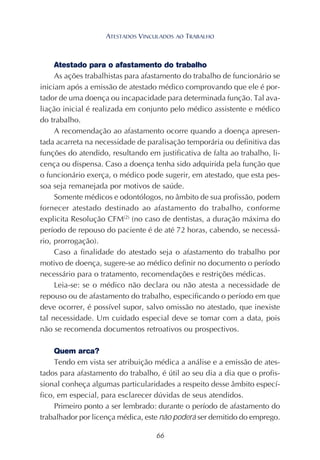 66
Atestado para o afastamento do trabalho
As ações trabalhistas para afastamento do trabalho de funcionário se
iniciam após a emissão de atestado médico comprovando que ele é por-
tador de uma doença ou incapacidade para determinada função. Tal ava-
liação inicial é realizada em conjunto pelo médico assistente e médico
do trabalho.
A recomendação ao afastamento ocorre quando a doença apresen-
tada acarreta na necessidade de paralisação temporária ou definitiva das
funções do atendido, resultando em justificativa de falta ao trabalho, li-
cença ou dispensa. Caso a doença tenha sido adquirida pela função que
o funcionário exerça, o médico pode sugerir, em atestado, que esta pes-
soa seja remanejada por motivos de saúde.
Somente médicos e odontólogos, no âmbito de sua profissão, podem
fornecer atestado destinado ao afastamento do trabalho, conforme
explicita Resolução CFM(2)
(no caso de dentistas, a duração máxima do
período de repouso do paciente é de até 72 horas, cabendo, se necessá-
rio, prorrogação).
Caso a finalidade do atestado seja o afastamento do trabalho por
motivo de doença, sugere-se ao médico definir no documento o período
necessário para o tratamento, recomendações e restrições médicas.
Leia-se: se o médico não declara ou não atesta a necessidade de
repouso ou de afastamento do trabalho, especificando o período em que
deve ocorrer, é possível supor, salvo omissão no atestado, que inexiste
tal necessidade. Um cuidado especial deve se tomar com a data, pois
não se recomenda documentos retroativos ou prospectivos.
Quem arca?
Tendo em vista ser atribuição médica a análise e a emissão de ates-
tados para afastamento do trabalho, é útil ao seu dia a dia que o profis-
sional conheça algumas particularidades a respeito desse âmbito especí-
fico, em especial, para esclarecer dúvidas de seus atendidos.
Primeiro ponto a ser lembrado: durante o período de afastamento do
trabalhador por licença médica, este não poderá ser demitido do emprego.
ATESTADOS VINCULADOS AO TRABALHO
 