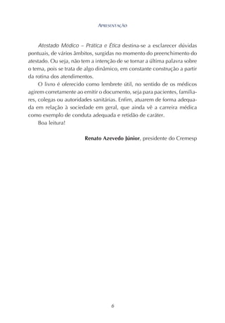 6
Atestado Médico – Prática e Ética destina-se a esclarecer dúvidas
pontuais, de vários âmbitos, surgidas no momento do preenchimento do
atestado. Ou seja, não tem a intenção de se tornar a última palavra sobre
o tema, pois se trata de algo dinâmico, em constante construção a partir
da rotina dos atendimentos.
O livro é oferecido como lembrete útil, no sentido de os médicos
agirem corretamente ao emitir o documento, seja para pacientes, familia-
res, colegas ou autoridades sanitárias. Enfim, atuarem de forma adequa-
da em relação à sociedade em geral, que ainda vê a carreira médica
como exemplo de conduta adequada e retidão de caráter.
Boa leitura!
Renato Azevedo Júnior, presidente do Cremesp
APRESENTAÇÃO
 