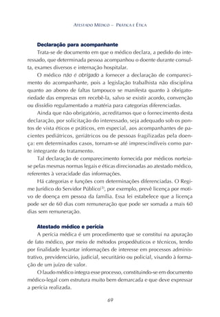 69
ATESTADO MÉDICO – PRÁTICA E ÉTICA
Declaração para acompanhante
Trata-se de documento em que o médico declara, a pedido do inte-
ressado, que determinada pessoa acompanhou o doente durante consul-
ta, exames diversos e internação hospitalar.
O médico não é obrigado a fornecer a declaração de compareci-
mento do acompanhante, pois a legislação trabalhista não disciplina
quanto ao abono de faltas tampouco se manifesta quanto à obrigato-
riedade das empresas em recebê-la, salvo se existir acordo, convenção
ou dissídio regulamentado a matéria para categorias diferenciadas.
Ainda que não obrigatório, acreditamos que o fornecimento desta
declaração, por solicitação do interessado, seja adequado sob os pon-
tos de vista éticos e práticos, em especial, aos acompanhantes de pa-
cientes pediátricos, geriátricos ou de pessoas fragilizadas pela doen-
ça: em determinados casos, tornam-se até imprescindíveis como par-
te integrante do tratamento.
Tal declaração de comparecimento fornecida por médicos norteia-
se pelas mesmas normas legais e éticas direcionadas ao atestado médico,
referentes à veracidade das informações.
Há categorias e funções com determinações diferenciadas. O Regi-
me Jurídico do Servidor Público(3)
, por exemplo, prevê licença por moti-
vo de doença em pessoa da família. Essa lei estabelece que a licença
pode ser de 60 dias com remuneração que pode ser somada a mais 60
dias sem remuneração.
Atestado médico e perícia
A perícia médica é um procedimento que se constitui na apuração
de fato médico, por meio de métodos propedêuticos e técnicos, tendo
por finalidade levantar informações de interesse em processos adminis-
trativo, previdenciário, judicial, securitário ou policial, visando à forma-
ção de um juízo de valor.
O laudo médico integra esse processo, constituindo-se em documento
médico-legal com estrutura muito bem demarcada e que deve expressar
a perícia realizada.
 